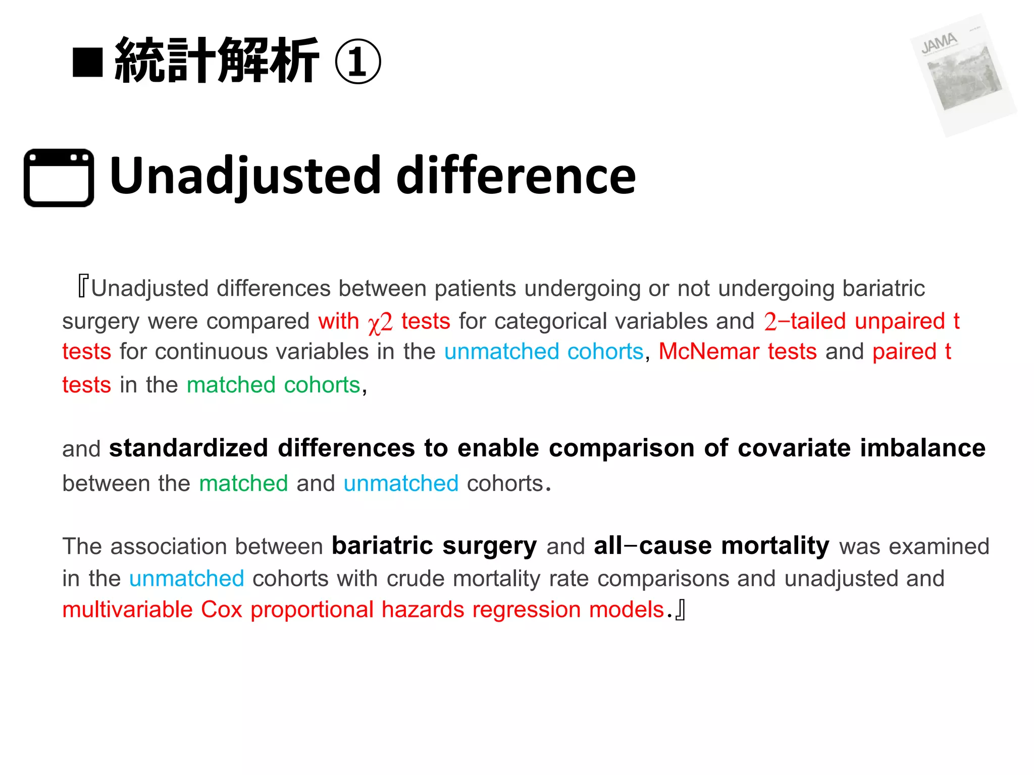 ■統計解析 ①

Unadjusted difference
『Unadjusted differences between patients undergoing or not undergoing bariatric

surgery were compared with χ2 tests for categorical variables and 2-tailed unpaired t
tests for continuous variables in the unmatched cohorts, McNemar tests and paired t
tests in the matched cohorts,
and standardized differences to enable comparison of covariate imbalance
between the matched and unmatched cohorts.
The association between bariatric surgery and all-cause mortality was examined
in the unmatched cohorts with crude mortality rate comparisons and unadjusted and
multivariable Cox proportional hazards regression models.』

 