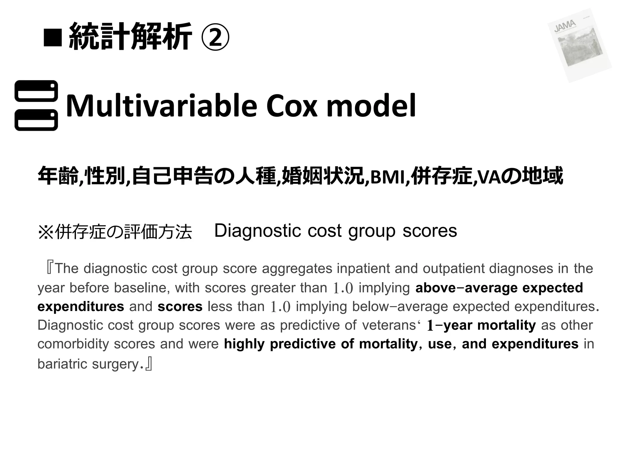 ■統計解析 ②

Multivariable Cox model
年齢,性別,自己申告の人種,婚姻状況,BMI,併存症,VAの地域
※併存症の評価方法

Diagnostic cost group scores

『The diagnostic cost group score aggregates inpatient and outpatient diagnoses in the

year before baseline, with scores greater than 1.0 implying above-average expected
expenditures and scores less than 1.0 implying below-average expected expenditures.
Diagnostic cost group scores were as predictive of veterans‘ 1-year mortality as other
comorbidity scores and were highly predictive of mortality, use, and expenditures in
bariatric surgery.』

 