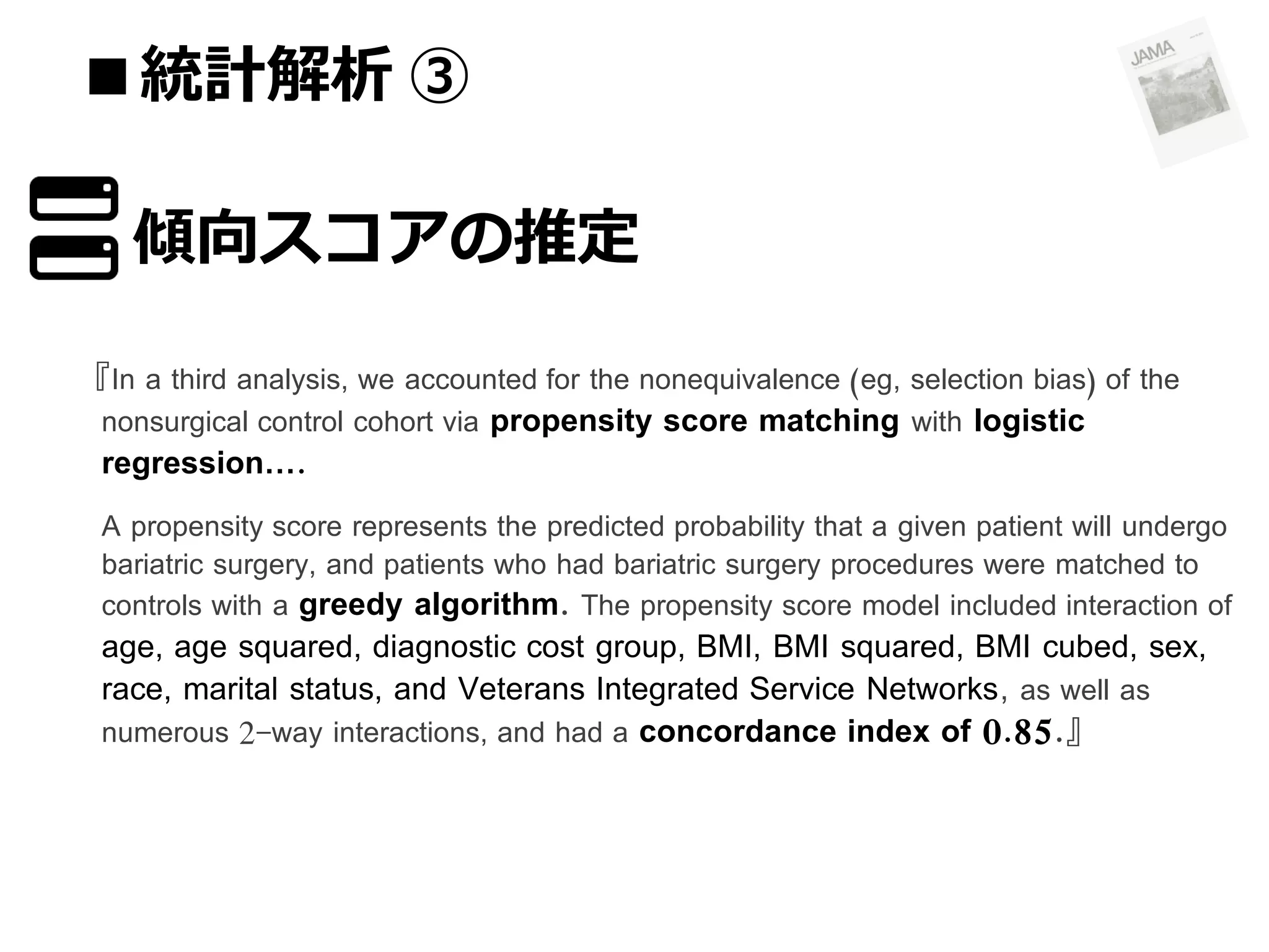 ■統計解析 ③

傾向スコアの推定
『In a third analysis, we accounted for the nonequivalence (eg, selection bias) of the
nonsurgical control cohort via propensity score matching with logistic
regression….
A propensity score represents the predicted probability that a given patient will undergo
bariatric surgery, and patients who had bariatric surgery procedures were matched to
controls with a greedy algorithm. The propensity score model included interaction of

age, age squared, diagnostic cost group, BMI, BMI squared, BMI cubed, sex,
race, marital status, and Veterans Integrated Service Networks, as well as
numerous 2-way interactions, and had a concordance index of 0.85.』

 
