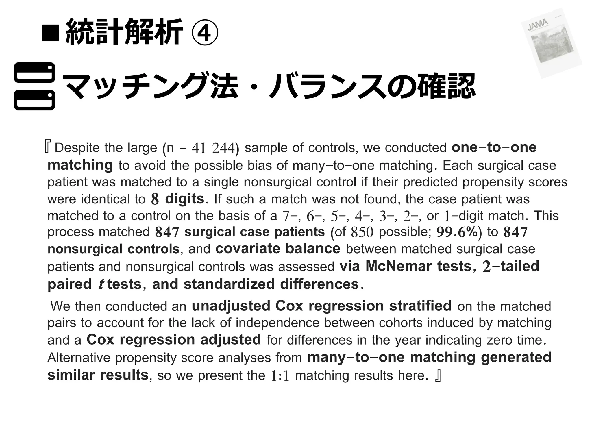 ■統計解析 ④
マッチング法・バランスの確認
『 Despite the large (n = 41 244) sample of controls, we conducted one-to-one
matching to avoid the possible bias of many-to-one matching. Each surgical case

patient was matched to a single nonsurgical control if their predicted propensity scores
were identical to 8 digits. If such a match was not found, the case patient was
matched to a control on the basis of a 7-, 6-, 5-, 4-, 3-, 2-, or 1-digit match. This
process matched 847 surgical case patients (of 850 possible; 99.6%) to 847
nonsurgical controls, and covariate balance between matched surgical case
patients and nonsurgical controls was assessed via McNemar tests, 2-tailed

paired t tests, and standardized differences.
We then conducted an unadjusted Cox regression stratified on the matched

pairs to account for the lack of independence between cohorts induced by matching
and a Cox regression adjusted for differences in the year indicating zero time.
Alternative propensity score analyses from many-to-one matching generated
similar results, so we present the 1:1 matching results here. 』

 