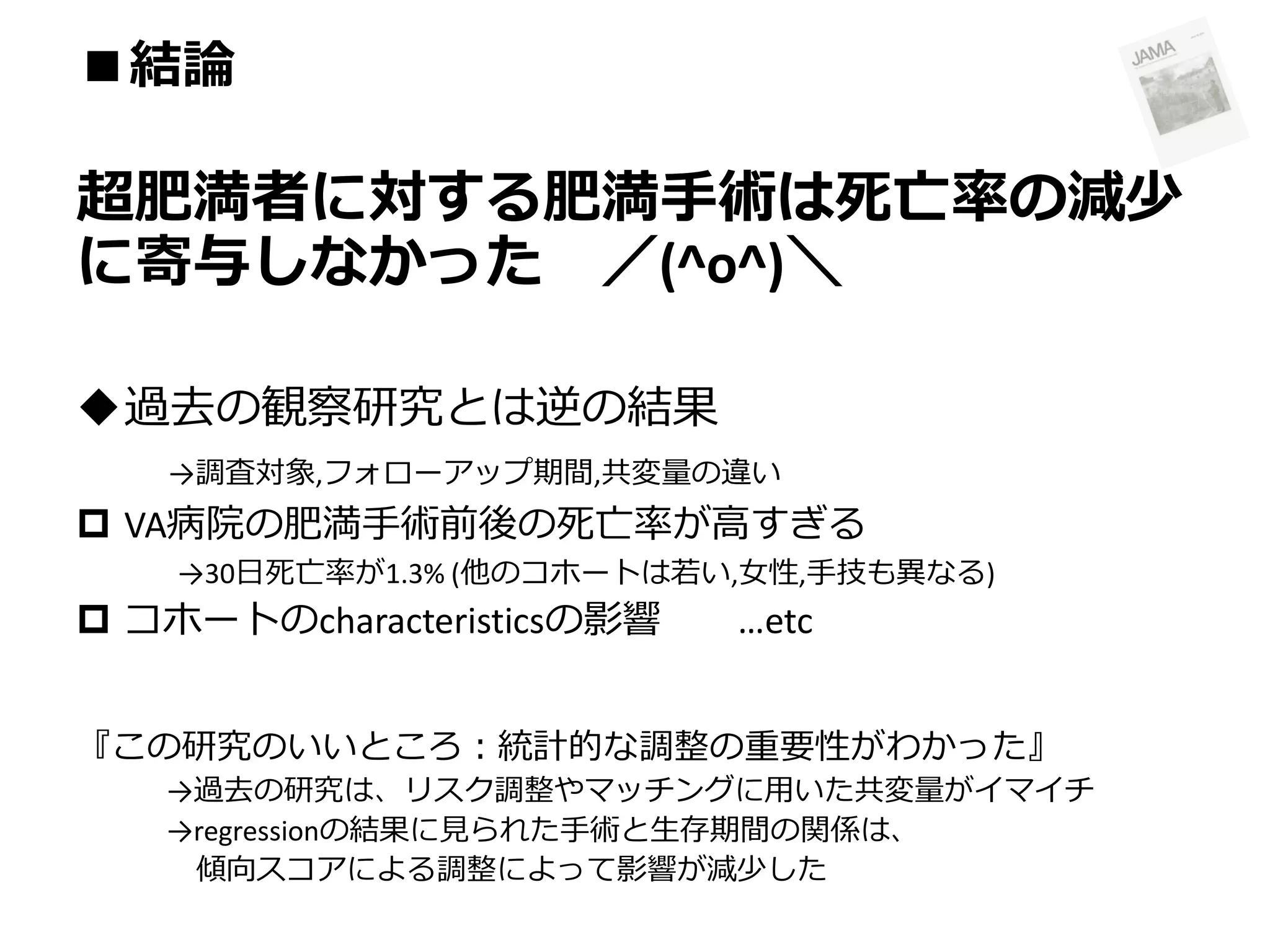■結論

超肥満者に対する肥満手術は死亡率の減少
に寄与しなかった ／(^o^)＼
過去の観察研究とは逆の結果
→調査対象,フォローアップ期間,共変量の違い

 VA病院の肥満手術前後の死亡率が高すぎる
→30日死亡率が1.3% (他のコホートは若い,女性,手技も異なる)

 コホートのcharacteristicsの影響

…etc

『この研究のいいところ：統計的な調整の重要性がわかった』
→過去の研究は、リスク調整やマッチングに用いた共変量がイマイチ
→regressionの結果に見られた手術と生存期間の関係は、
傾向スコアによる調整によって影響が減少した

 