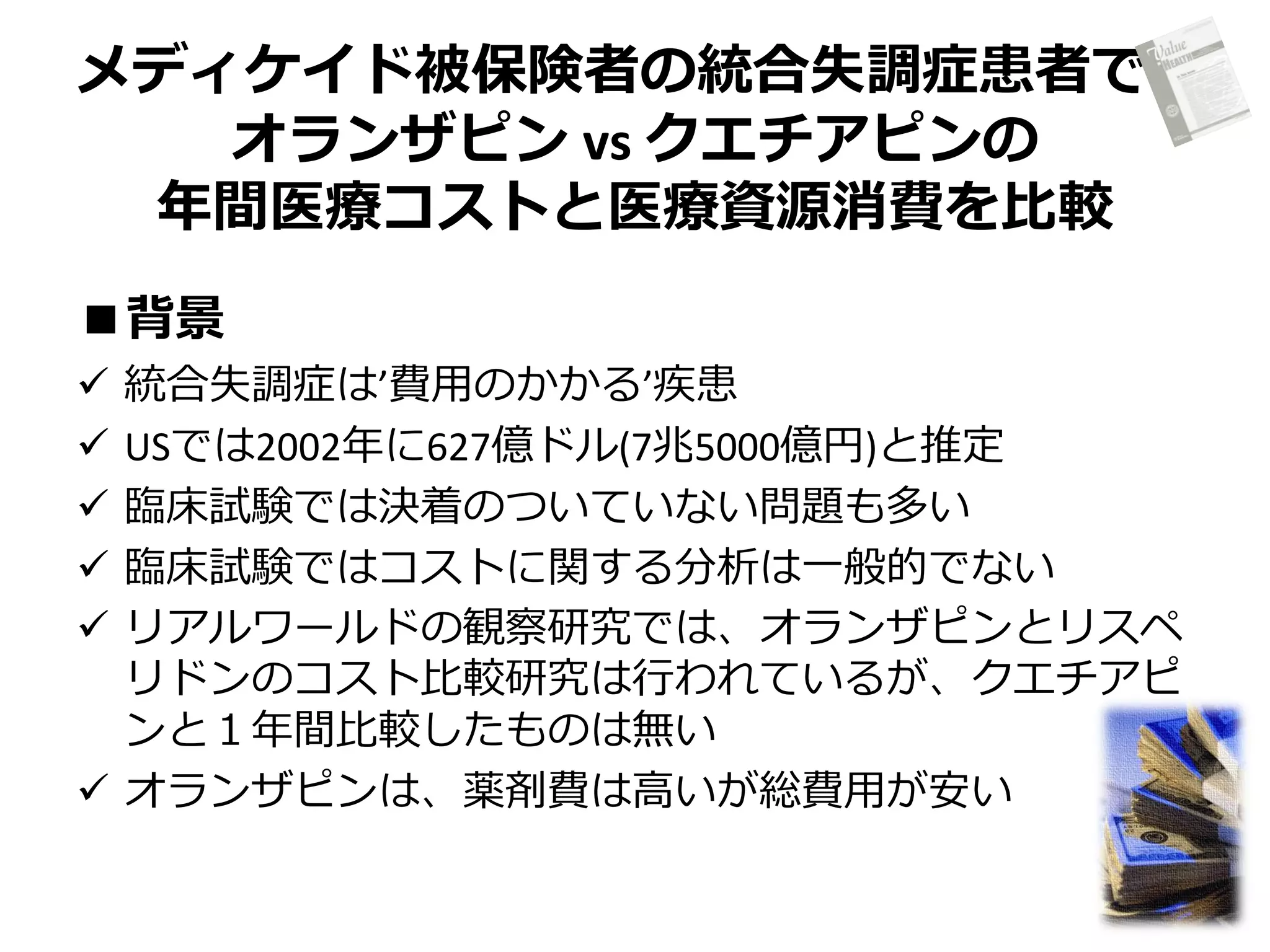 メディケイド被保険者の統合失調症患者で、
オランザピン vs クエチアピンの
年間医療コストと医療資源消費を比較
■背景
統合失調症は’費用のかかる’疾患
USでは2002年に627億ドル(7兆5000億円)と推定
臨床試験では決着のついていない問題も多い
臨床試験ではコストに関する分析は一般的でない
リアルワールドの観察研究では、オランザピンとリスペ
リドンのコスト比較研究は行われているが、クエチアピ
ンと１年間比較したものは無い
 オランザピンは、薬剤費は高いが総費用が安い






 