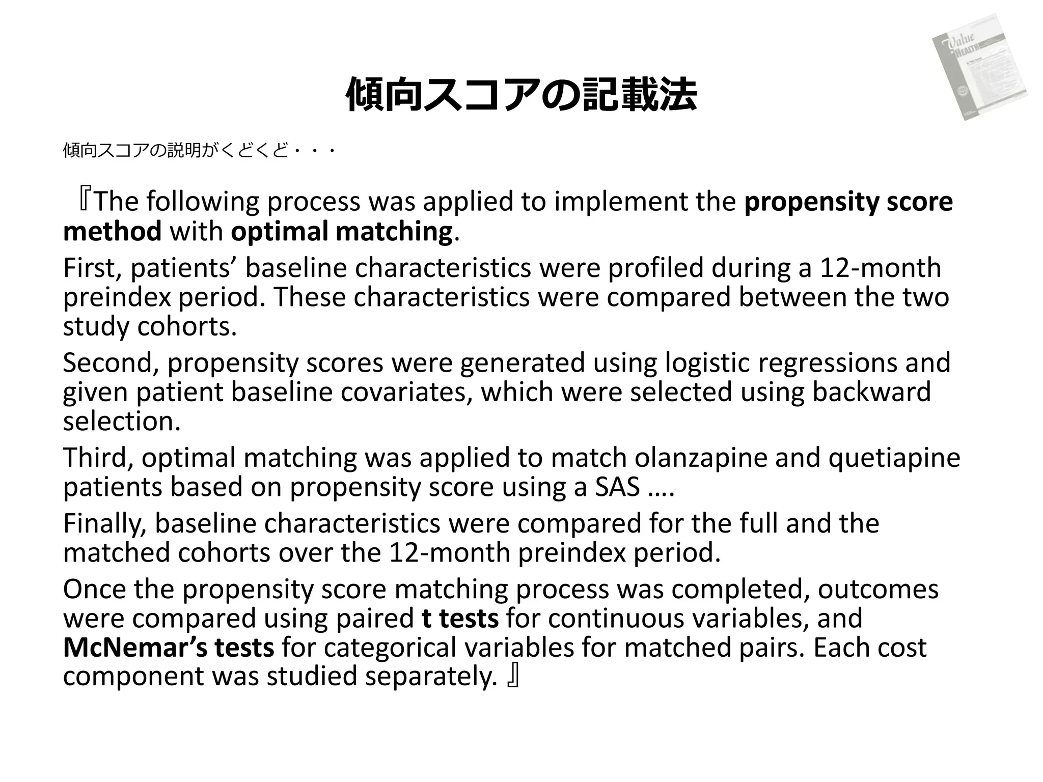 傾向スコアの記載法
傾向スコアの説明がくどくど・・・

『The following process was applied to implement the propensity score
method with optimal matching.
First, patients’ baseline characteristics were profiled during a 12-month
preindex period. These characteristics were compared between the two
study cohorts.
Second, propensity scores were generated using logistic regressions and
given patient baseline covariates, which were selected using backward
selection.
Third, optimal matching was applied to match olanzapine and quetiapine
patients based on propensity score using a SAS ….
Finally, baseline characteristics were compared for the full and the
matched cohorts over the 12-month preindex period.
Once the propensity score matching process was completed, outcomes
were compared using paired t tests for continuous variables, and
McNemar’s tests for categorical variables for matched pairs. Each cost
component was studied separately. 』

 