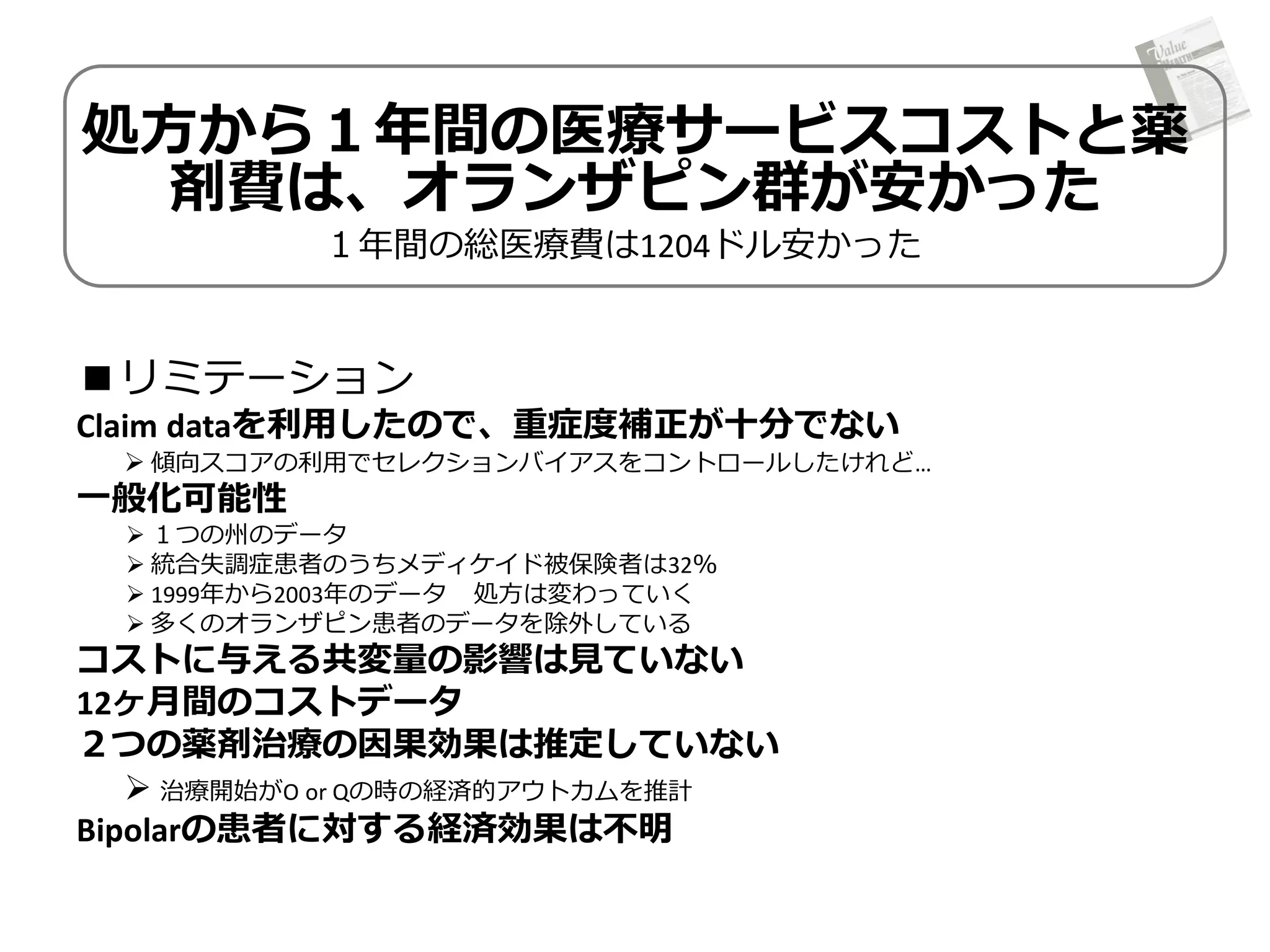 処方から１年間の医療サービスコストと薬
剤費は、オランザピン群が安かった
１年間の総医療費は1204ドル安かった

■リミテーション
Claim dataを利用したので、重症度補正が十分でない

 傾向スコアの利用でセレクションバイアスをコントロールしたけれど…

一般化可能性

 １つの州のデータ
 統合失調症患者のうちメディケイド被保険者は32％
 1999年から2003年のデータ 処方は変わっていく
 多くのオランザピン患者のデータを除外している

コストに与える共変量の影響は見ていない
12ヶ月間のコストデータ
２つの薬剤治療の因果効果は推定していない
 治療開始がO or Qの時の経済的アウトカムを推計
Bipolarの患者に対する経済効果は不明

 