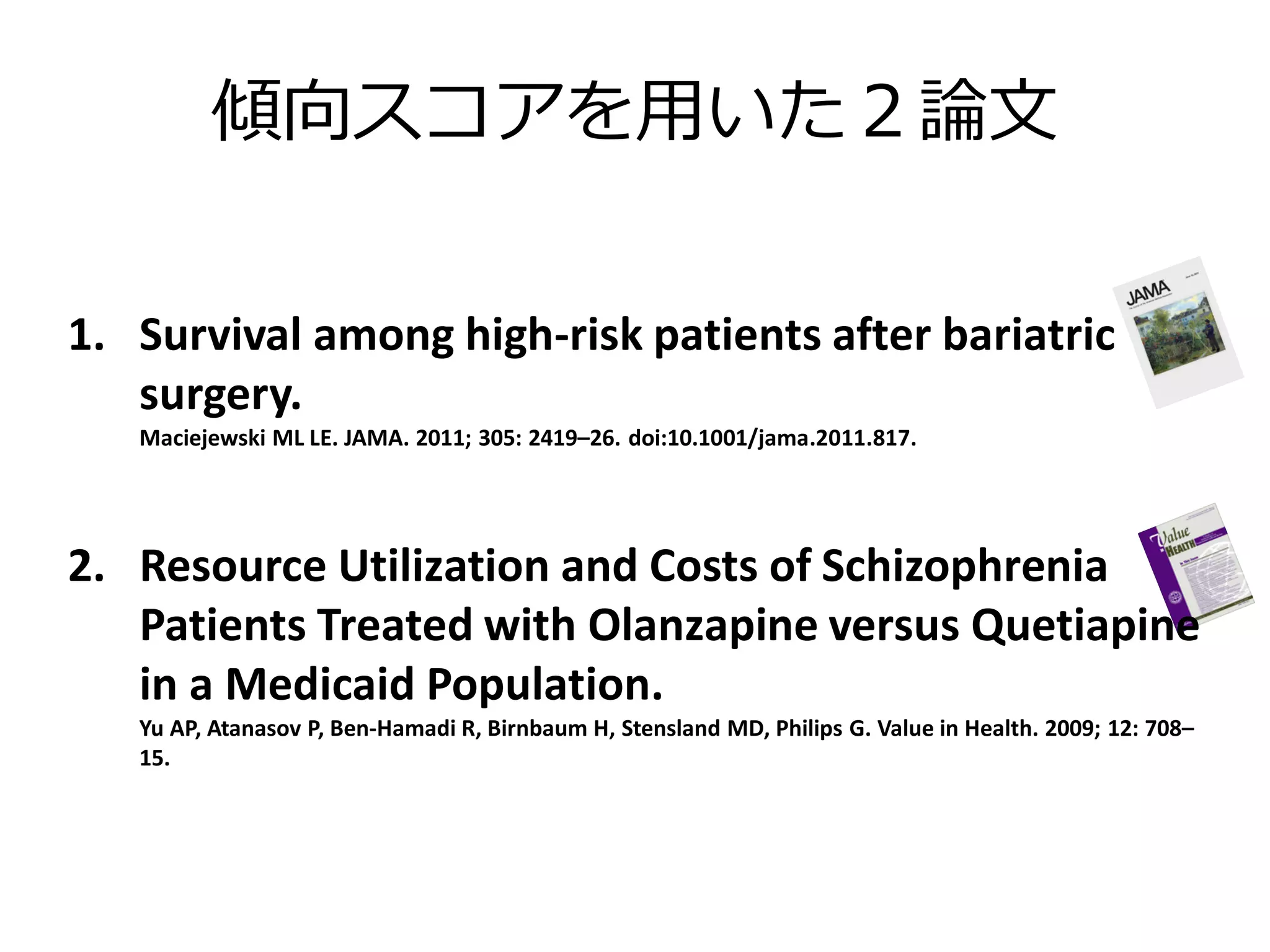 傾向スコアを用いた２論文
1. Survival among high-risk patients after bariatric
surgery.
Maciejewski ML LE. JAMA. 2011; 305: 2419–26. doi:10.1001/jama.2011.817.

2. Resource Utilization and Costs of Schizophrenia
Patients Treated with Olanzapine versus Quetiapine
in a Medicaid Population.
Yu AP, Atanasov P, Ben‐Hamadi R, Birnbaum H, Stensland MD, Philips G. Value in Health. 2009; 12: 708–
15.

 