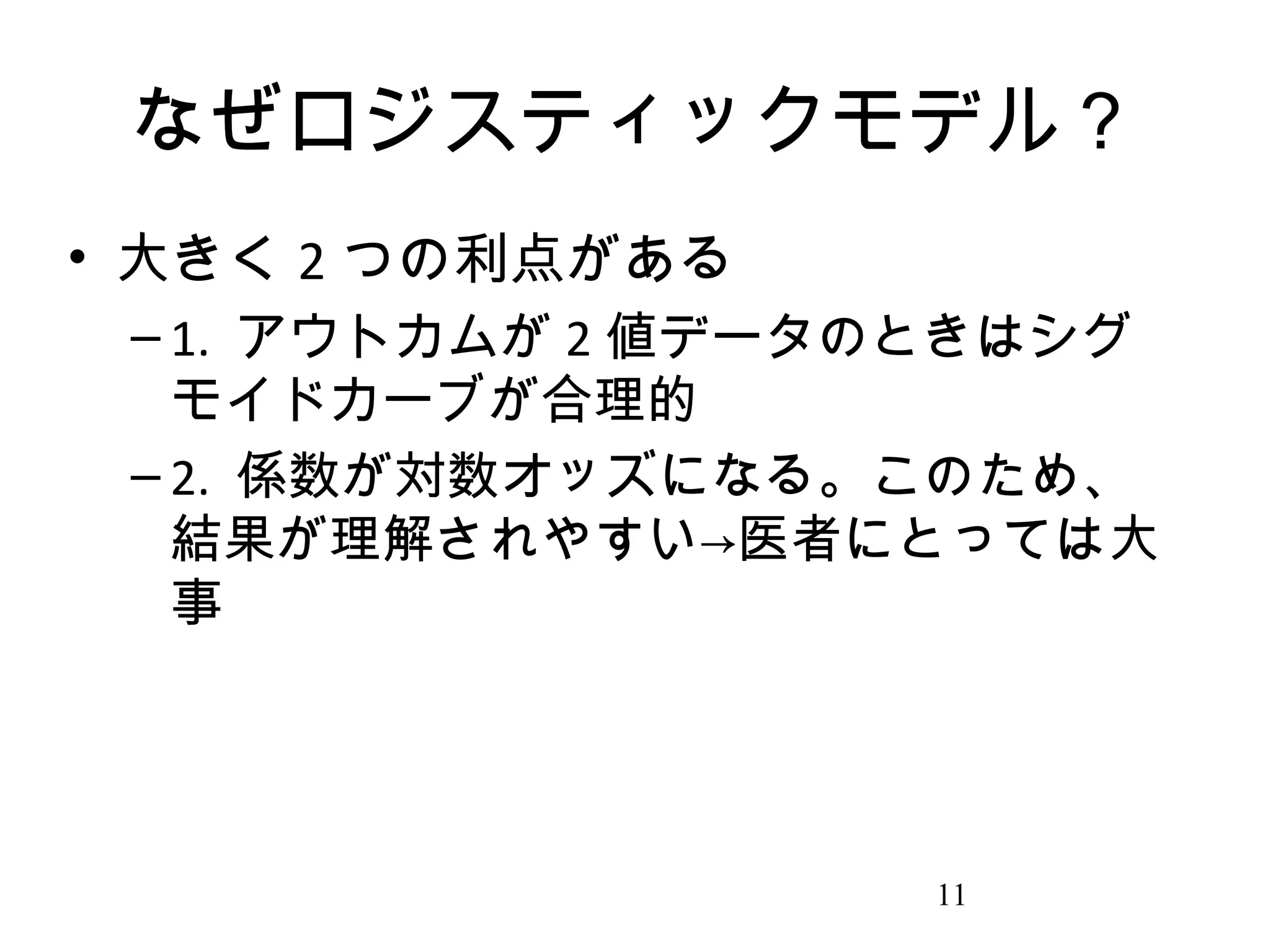 なぜロジスティックモデル？
• 大きく 2 つの利点がある
– 1. アウトカムが 2 値データのときはシグ
モイドカーブが合理的
– 2. 係数が対数オッズになる。このため、
結果が理解されやすい→医者にとっては大
事

11

 