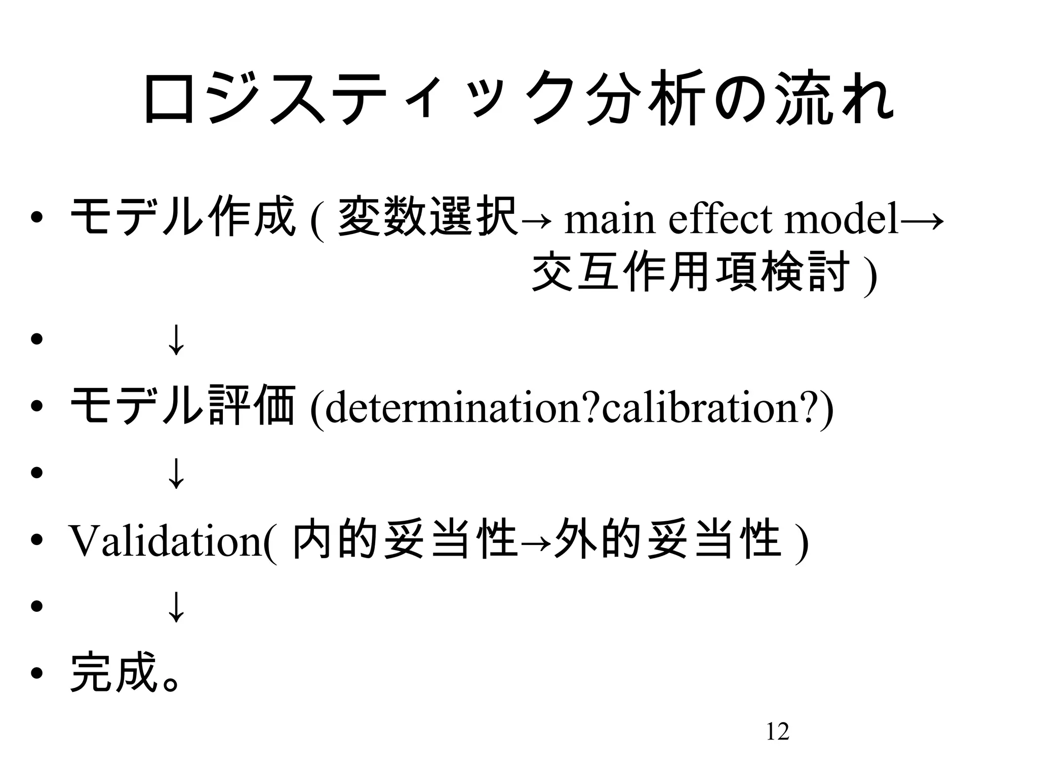 ロジスティック分析の流れ
• モデル作成 ( 変数選択→ main effect model→
　　　　　　　　　　交互作用項検討 )
• 　　↓
• モデル評価 (determination?calibration?)
• 　　↓
• Validation( 内的妥当性→外的妥当性 )
• 　　↓
• 完成。
12

 