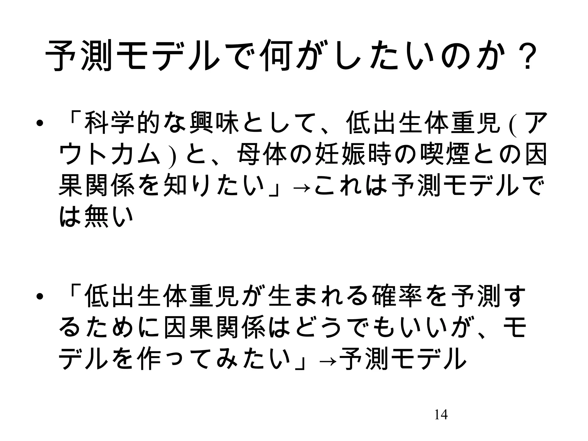 予測モデルで何がしたいのか？
• 「科学的な興味として、低出生体重児 ( ア
ウトカム ) と、母体の妊娠時の喫煙との因
果関係を知りたい」→これは予測モデルで
は無い
• 「低出生体重児が生まれる確率を予測す
るために因果関係はどうでもいいが、モ
デルを作ってみたい」→予測モデル
14

 