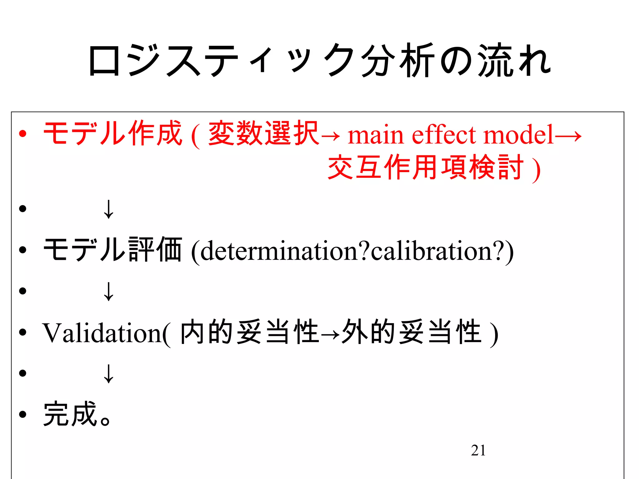 ロジスティック分析の流れ
• モデル作成 ( 変数選択→ main effect model→
　　　　　　　　　　交互作用項検討 )
• 　　↓
• モデル評価 (determination?calibration?)
• 　　↓
• Validation( 内的妥当性→外的妥当性 )
• 　　↓
• 完成。
21

 