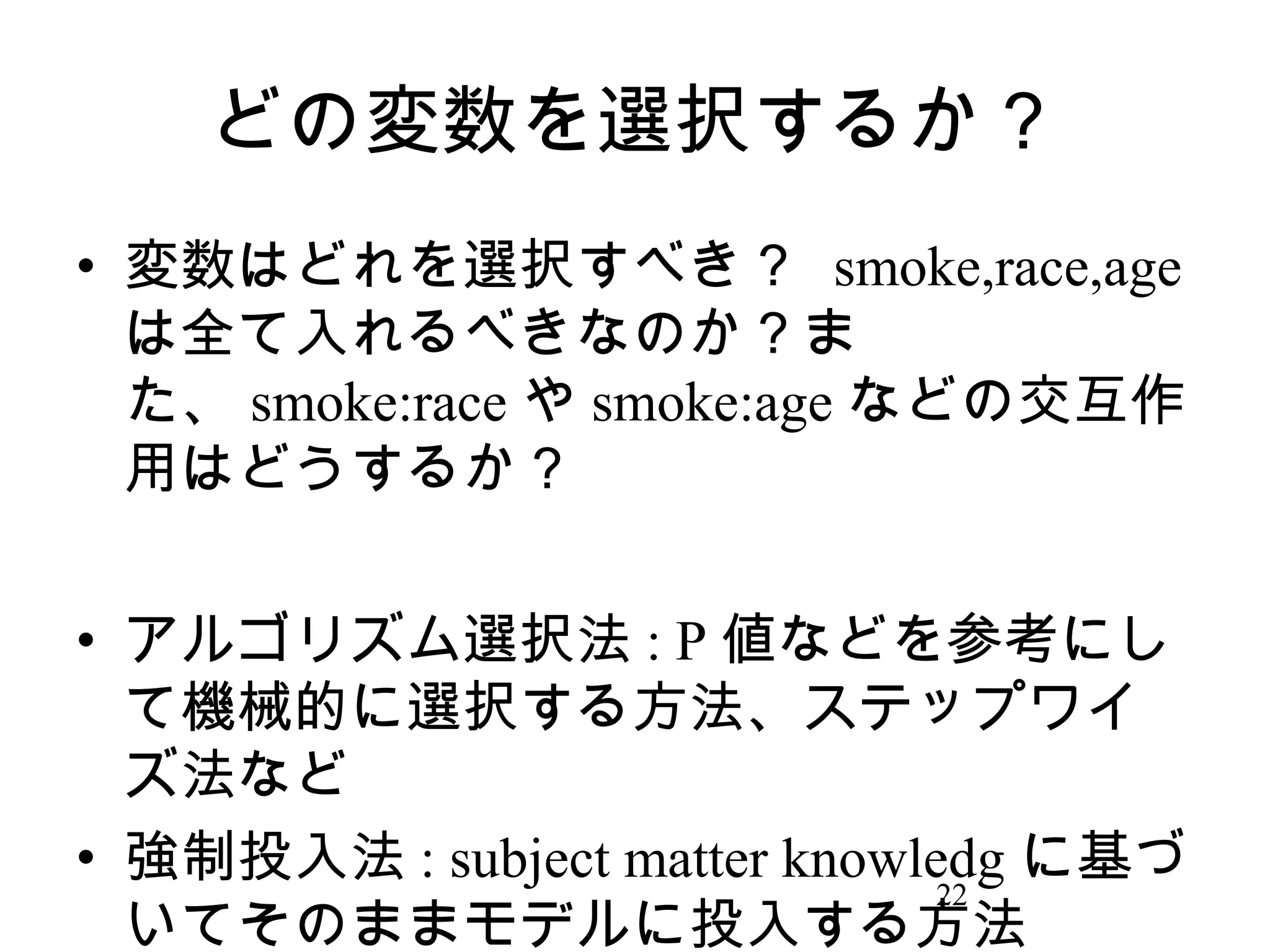 どの変数を選択するか？
• 変数はどれを選択すべき？ smoke,race,age
は全て入れるべきなのか？ま
た、 smoke:race や smoke:age などの交互作
用はどうするか？
• アルゴリズム選択法 : P 値などを参考にし
て機械的に選択する方法、ステップワイ
ズ法など
• 強制投入法 : subject matter knowledg に基づ
22
いてそのままモデルに投入する方法

 
