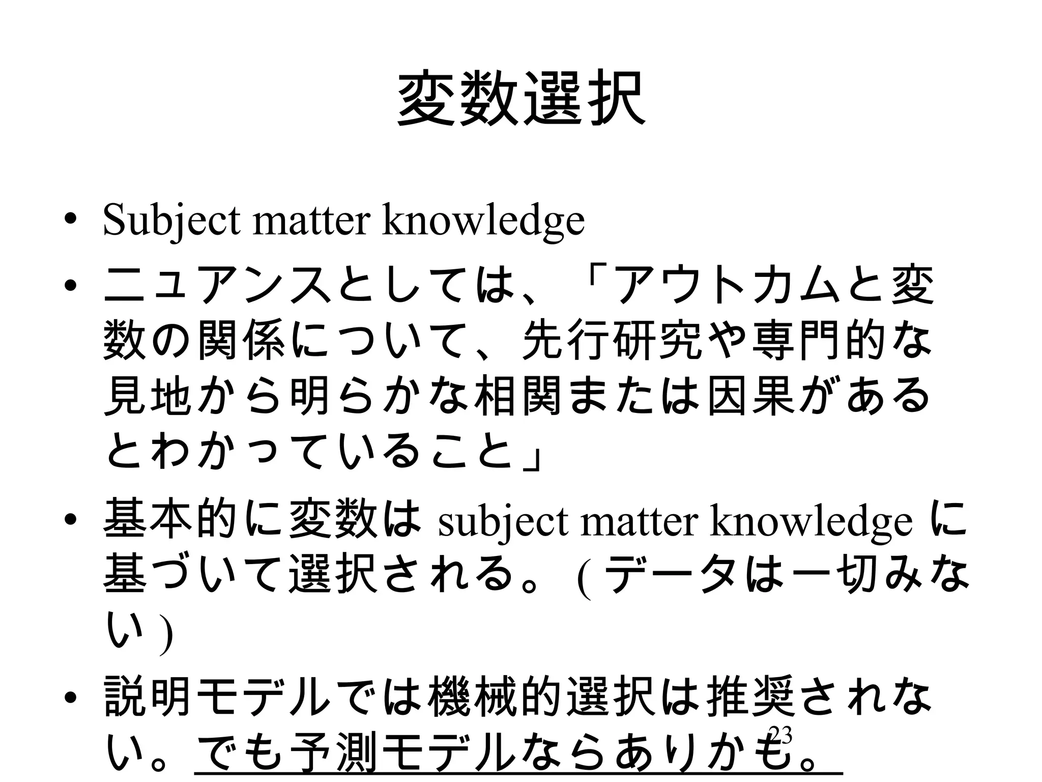 変数選択
• Subject matter knowledge
• ニュアンスとしては、「アウトカムと変
数の関係について、先行研究や専門的な
見地から明らかな相関または因果がある
とわかっていること」
• 基本的に変数は subject matter knowledge に
基づいて選択される。 ( データは一切みな
い)
• 説明モデルでは機械的選択は推奨されな
23
い。でも予測モデルならありかも。

 