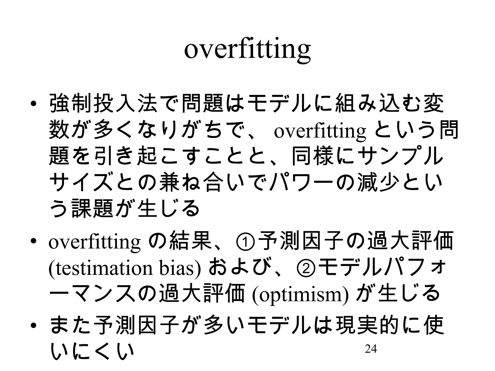 overfitting
• 強制投入法で問題はモデルに組み込む変
数が多くなりがちで、 overfitting という問
題を引き起こすことと、同様にサンプル
サイズとの兼ね合いでパワーの減少とい
う課題が生じる
• overfitting の結果、①予測因子の過大評価
(testimation bias) および、②モデルパフォ
ーマンスの過大評価 (optimism) が生じる
• また予測因子が多いモデルは現実的に使
24
いにくい

 