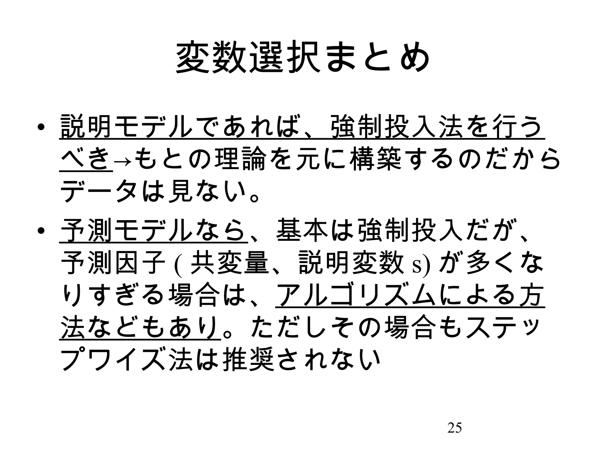 変数選択まとめ
• 説明モデルであれば、強制投入法を行う
べき→もとの理論を元に構築するのだから
データは見ない。
• 予測モデルなら、基本は強制投入だが、
予測因子 ( 共変量、説明変数 s) が多くな
りすぎる場合は、アルゴリズムによる方
法などもあり。ただしその場合もステッ
プワイズ法は推奨されない
25

 