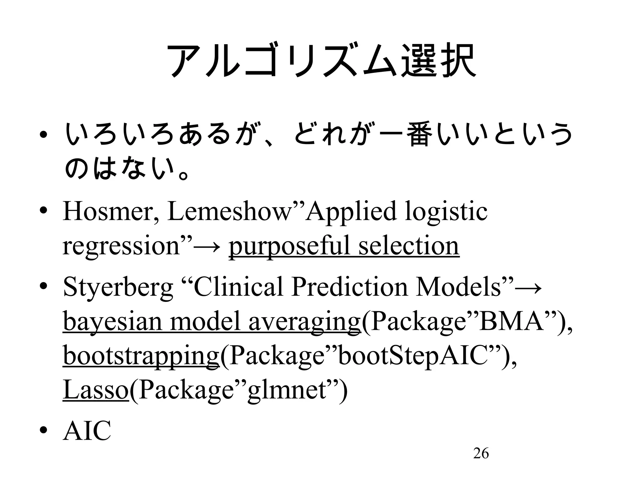 アルゴリズム選択
• いろいろあるが、どれが一番いいという
のはない。
• Hosmer, Lemeshow”Applied logistic
regression”→ purposeful selection
• Styerberg “Clinical Prediction Models”→
bayesian model averaging(Package”BMA”),
bootstrapping(Package”bootStepAIC”),
Lasso(Package”glmnet”)
• AIC
26

 