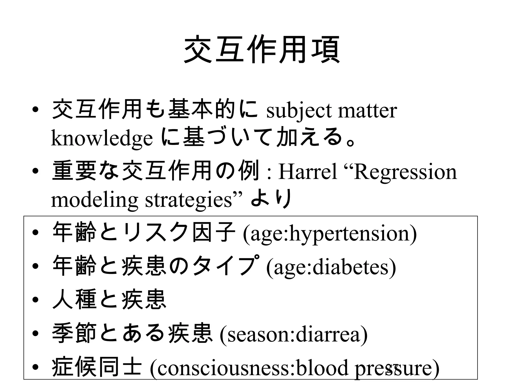 交互作用項
• 交互作用も基本的に subject matter
knowledge に基づいて加える。
• 重要な交互作用の例 : Harrel “Regression
modeling strategies” より
• 年齢とリスク因子 (age:hypertension)
• 年齢と疾患のタイプ (age:diabetes)
• 人種と疾患
• 季節とある疾患 (season:diarrea)
27
• 症候同士 (consciousness:blood pressure)

 