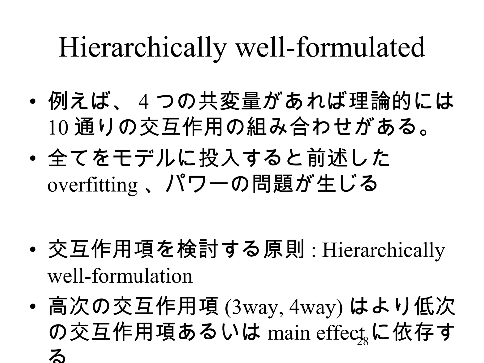 Hierarchically well-formulated
• 例えば、 4 つの共変量があれば理論的には
10 通りの交互作用の組み合わせがある。
• 全てをモデルに投入すると前述した
overfitting 、パワーの問題が生じる
• 交互作用項を検討する原則 : Hierarchically
well-formulation
• 高次の交互作用項 (3way, 4way) はより低次
の交互作用項あるいは main effect に依存す
28

 