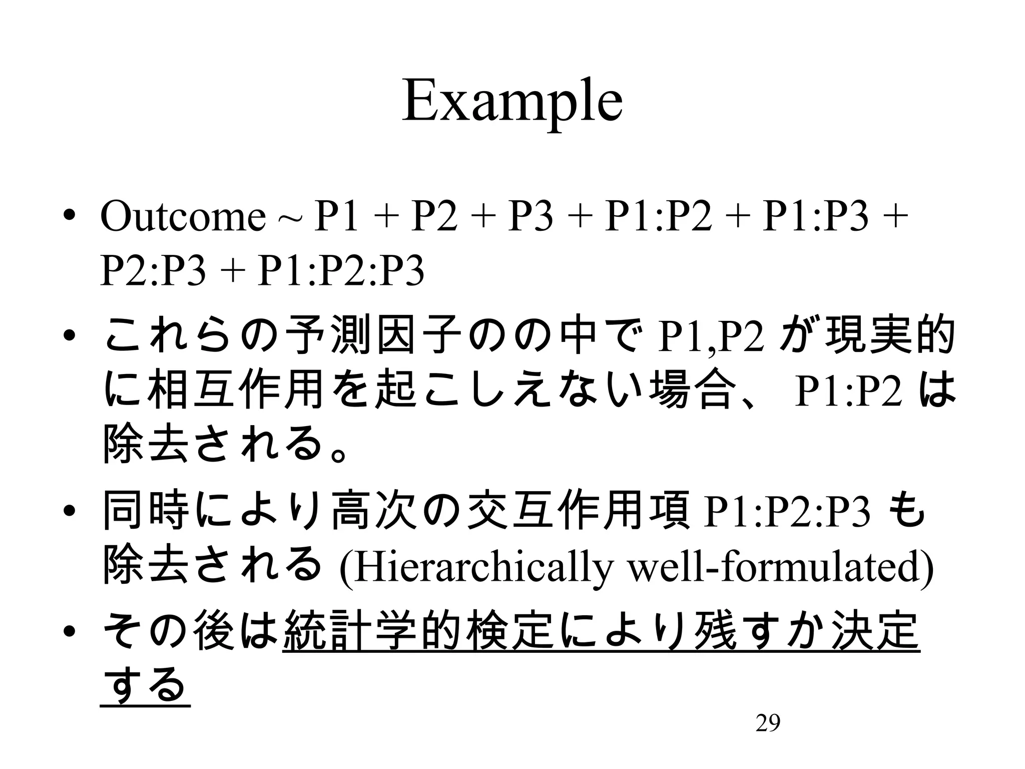 Example
• Outcome ~ P1 + P2 + P3 + P1:P2 + P1:P3 +
P2:P3 + P1:P2:P3
• これらの予測因子のの中で P1,P2 が現実的
に相互作用を起こしえない場合、 P1:P2 は
除去される。
• 同時により高次の交互作用項 P1:P2:P3 も
除去される (Hierarchically well-formulated)
• その後は統計学的検定により残すか決定
する
29

 