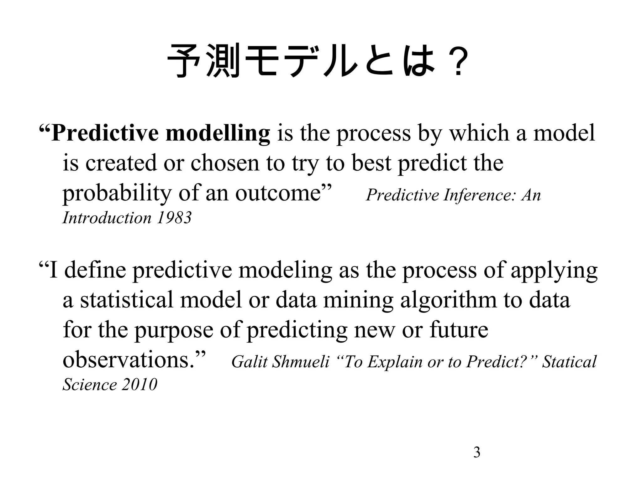 予測モデルとは？
“Predictive modelling is the process by which a model
is created or chosen to try to best predict the
probability of an outcome” Predictive Inference: An
Introduction 1983

“I define predictive modeling as the process of applying
a statistical model or data mining algorithm to data
for the purpose of predicting new or future
observations.” Galit Shmueli “To Explain or to Predict?” Statical
Science 2010

3

 