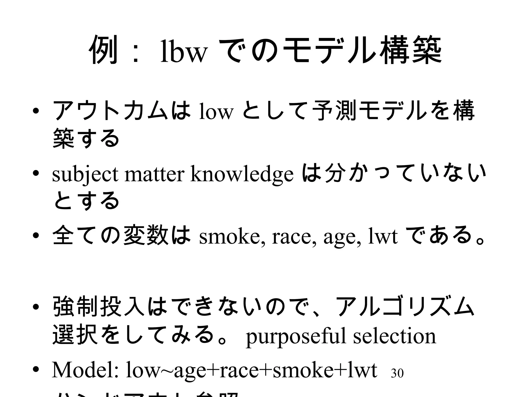 例： lbw でのモデル構築
• アウトカムは low として予測モデルを構
築する
• subject matter knowledge は分かっていない
とする
• 全ての変数は smoke, race, age, lwt である。
• 強制投入はできないので、アルゴリズム
選択をしてみる。 purposeful selection
• Model: low~age+race+smoke+lwt 30

 