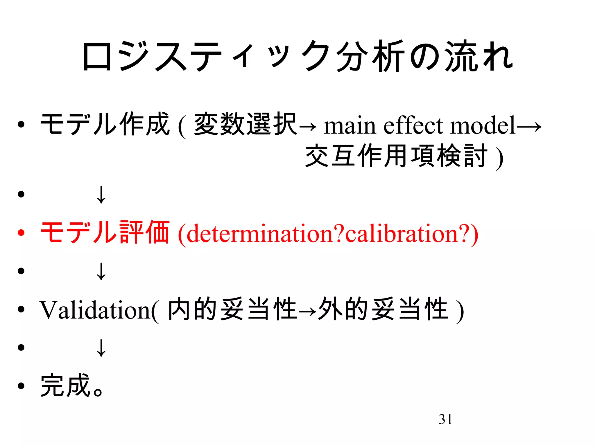 ロジスティック分析の流れ
• モデル作成 ( 変数選択→ main effect model→
　　　　　　　　　　交互作用項検討 )
• 　　↓
• モデル評価 (determination?calibration?)
• 　　↓
• Validation( 内的妥当性→外的妥当性 )
• 　　↓
• 完成。
31

 