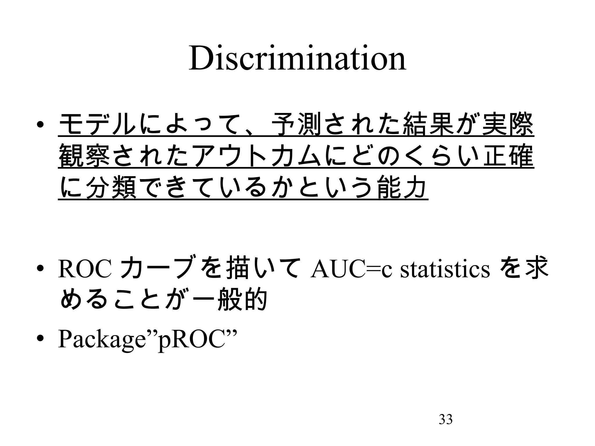 Discrimination
• モデルによって、予測された結果が実際
観察されたアウトカムにどのくらい正確
に分類できているかという能力
• ROC カーブを描いて AUC=c statistics を求
めることが一般的
• Package”pROC”
33

 