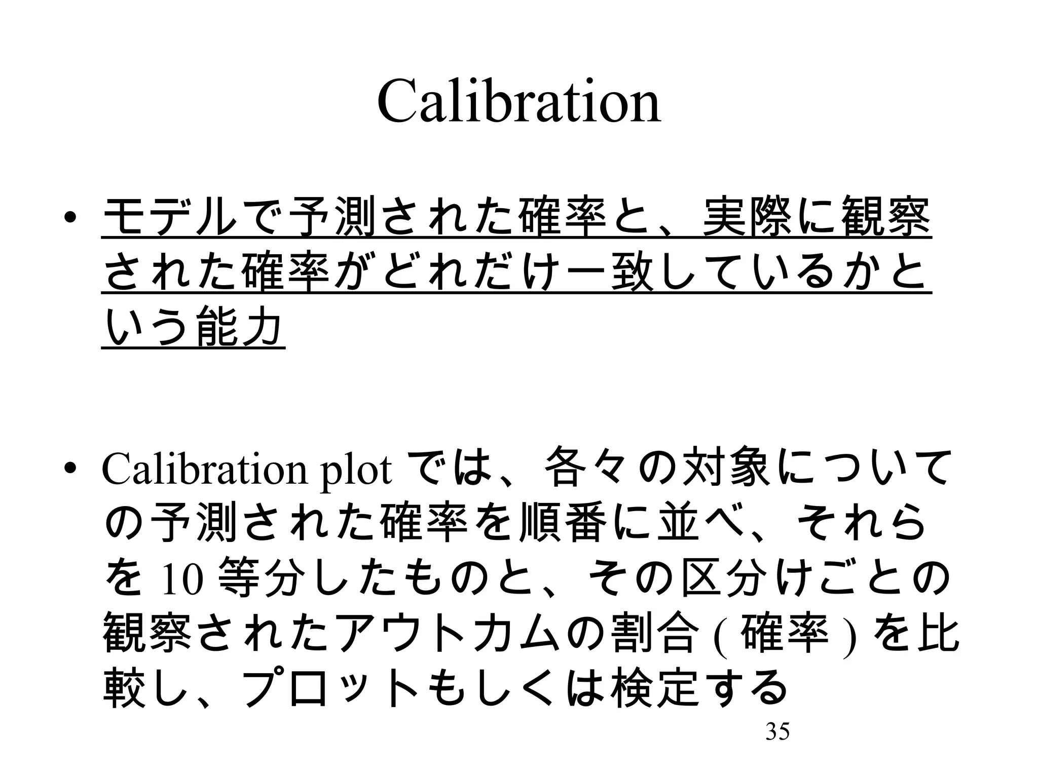 Calibration
• モデルで予測された確率と、実際に観察
された確率がどれだけ一致しているかと
いう能力
• Calibration plot では、各々の対象について
の予測された確率を順番に並べ、それら
を 10 等分したものと、その区分けごとの
観察されたアウトカムの割合 ( 確率 ) を比
較し、プロットもしくは検定する
35

 