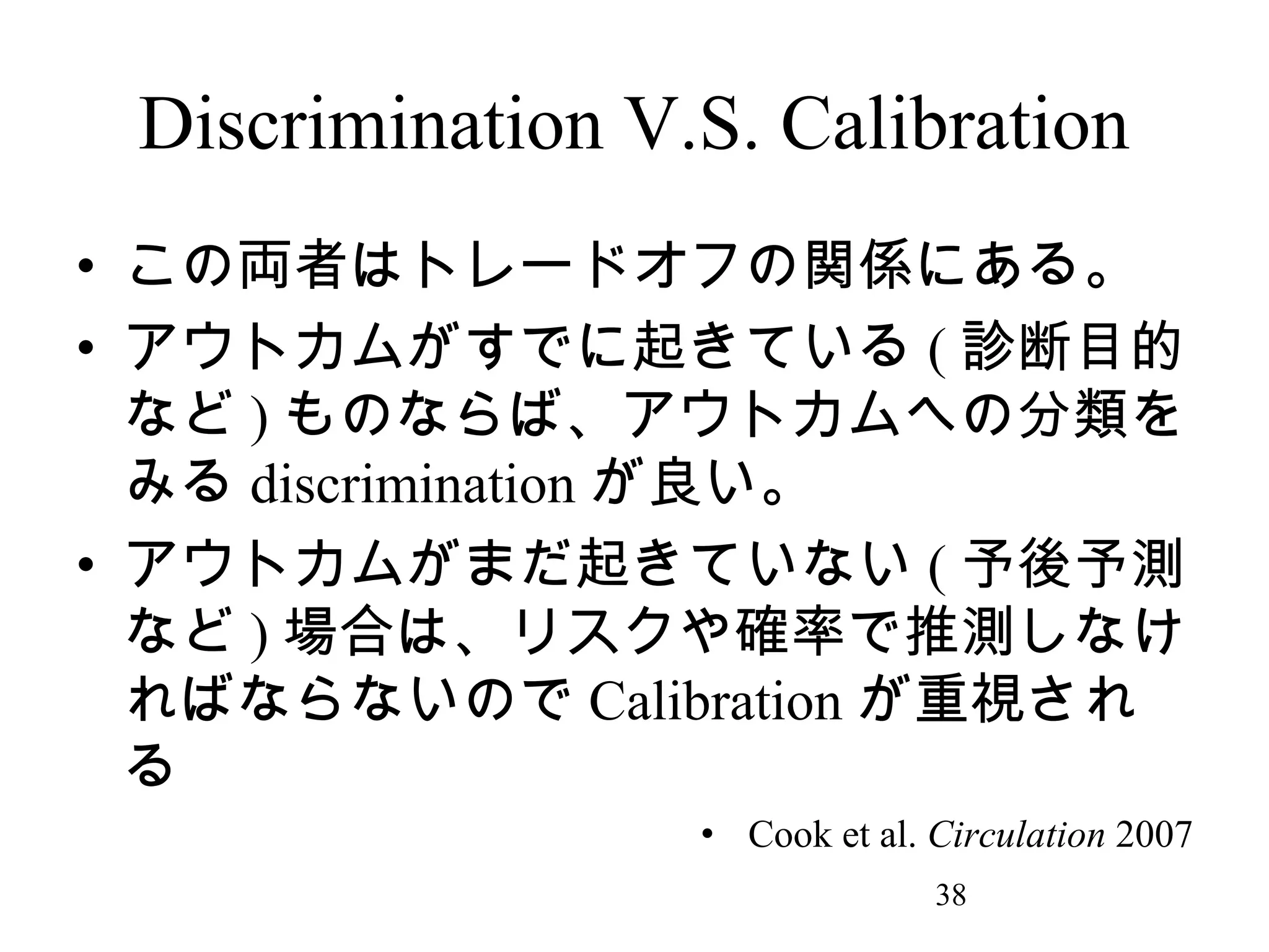 Discrimination V.S. Calibration
• この両者はトレードオフの関係にある。
• アウトカムがすでに起きている ( 診断目的
など ) ものならば、アウトカムへの分類を
みる discrimination が良い。
• アウトカムがまだ起きていない ( 予後予測
など ) 場合は、リスクや確率で推測しなけ
ればならないので Calibration が重視され
る
• Cook et al. Circulation 2007
38

 