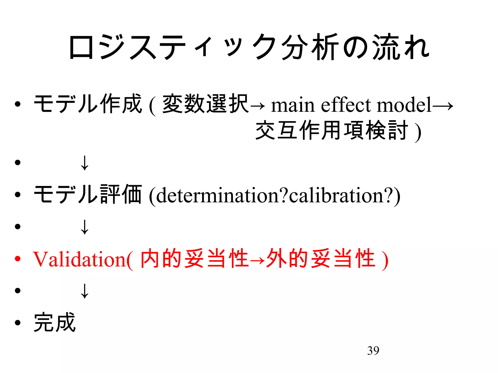 ロジスティック分析の流れ
• モデル作成 ( 変数選択→ main effect model→
　　　　　　　　　　交互作用項検討 )
• 　　↓
• モデル評価 (determination?calibration?)
• 　　↓
• Validation( 内的妥当性→外的妥当性 )
• 　　↓
• 完成
39

 