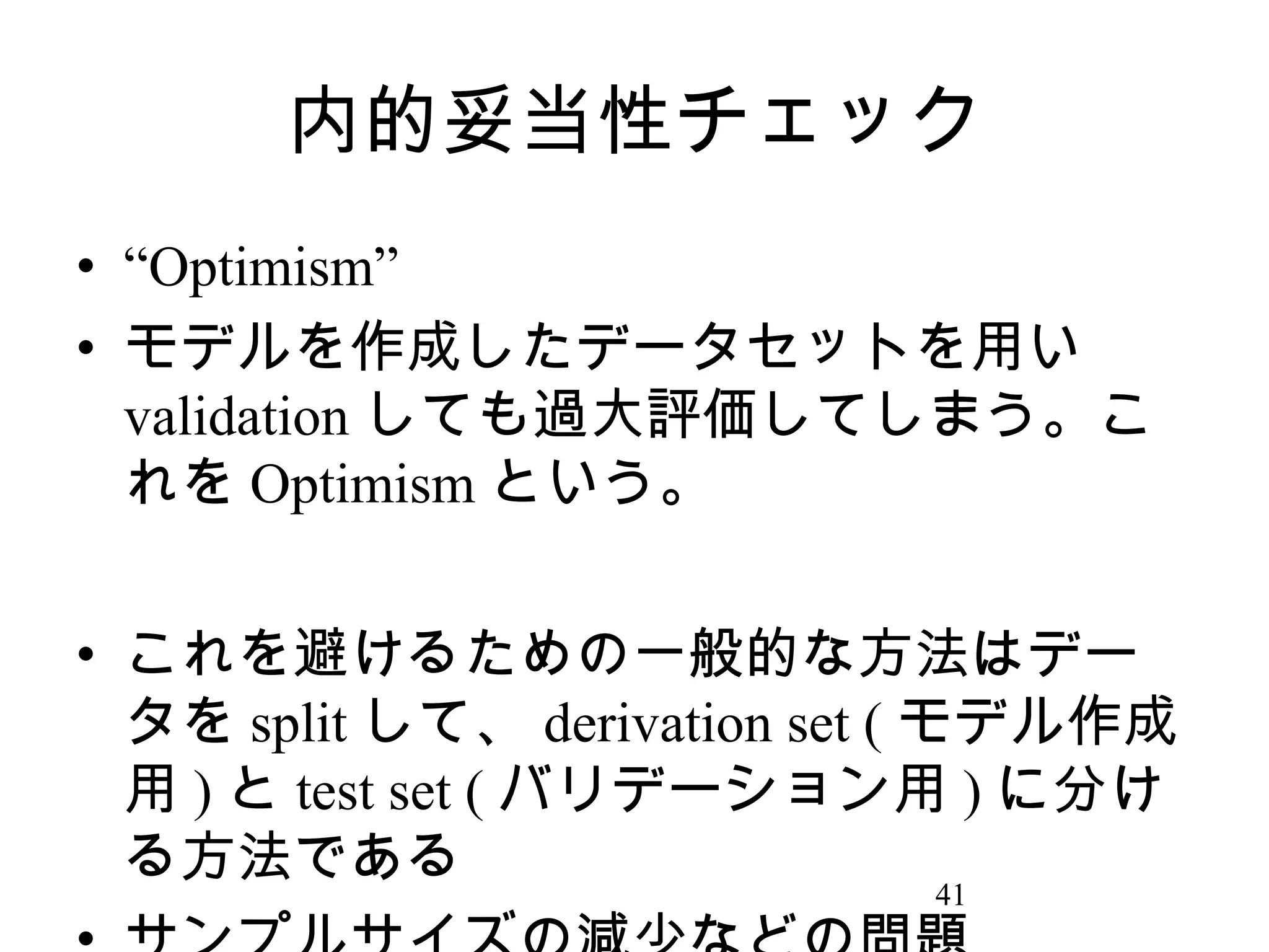 内的妥当性チェック
• “Optimism”
• モデルを作成したデータセットを用い
validation しても過大評価してしまう。こ
れを Optimism という。
• これを避けるための一般的な方法はデー
タを split して、 derivation set ( モデル作成
用 ) と test set ( バリデーション用 ) に分け
る方法である
41

 