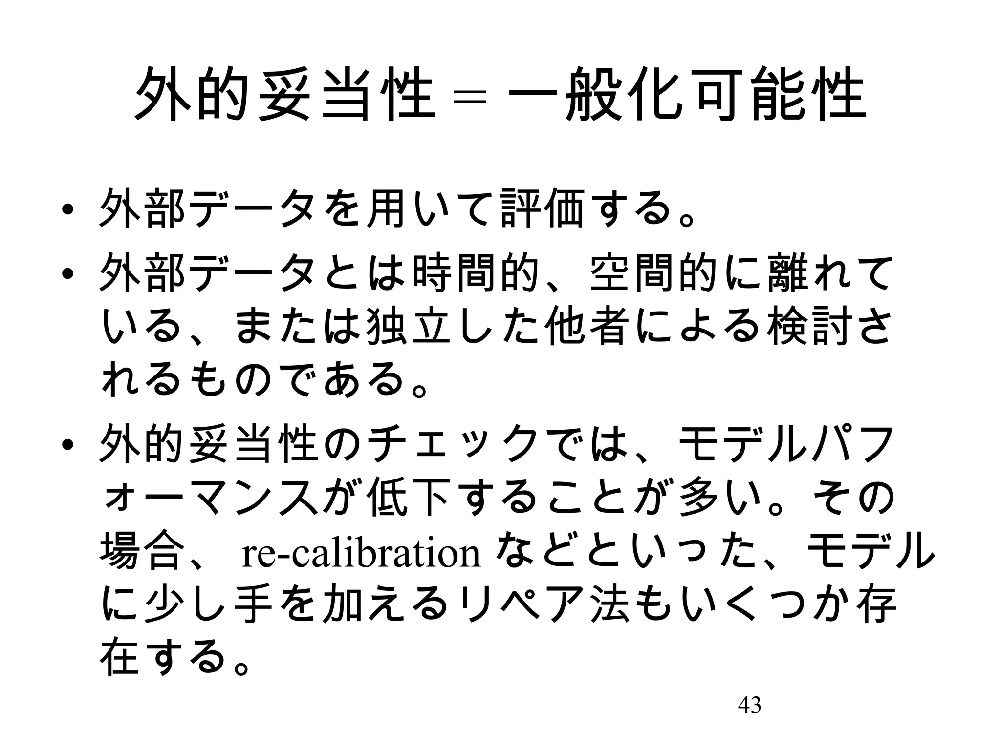 外的妥当性 = 一般化可能性
• 外部データを用いて評価する。
• 外部データとは時間的、空間的に離れて
いる、または独立した他者による検討さ
れるものである。
• 外的妥当性のチェックでは、モデルパフ
ォーマンスが低下することが多い。その
場合、 re-calibration などといった、モデル
に少し手を加えるリペア法もいくつか存
在する。
43

 