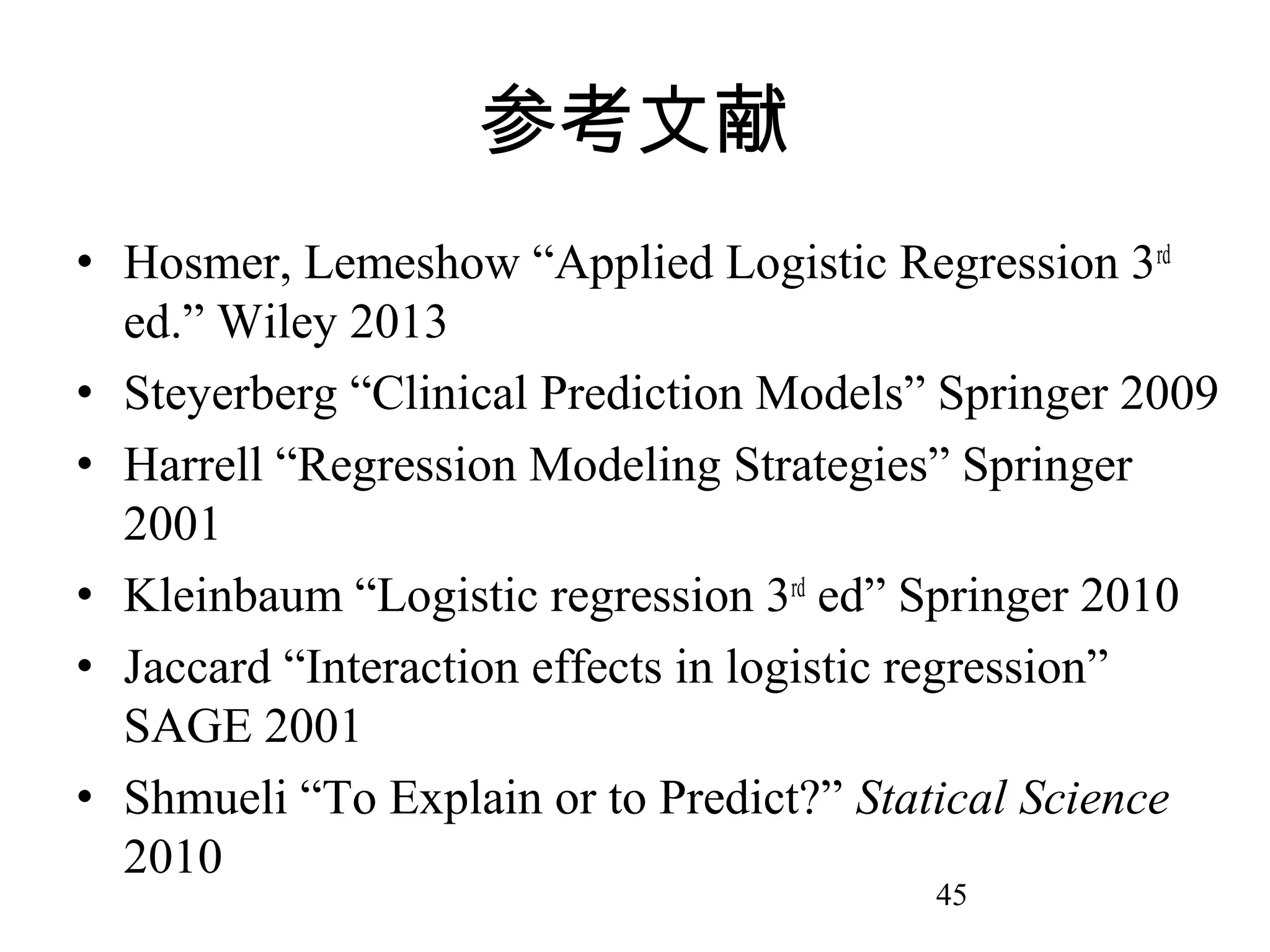 参考文献
• Hosmer, Lemeshow “Applied Logistic Regression 3rd
ed.” Wiley 2013
• Steyerberg “Clinical Prediction Models” Springer 2009
• Harrell “Regression Modeling Strategies” Springer
2001
• Kleinbaum “Logistic regression 3rd ed” Springer 2010
• Jaccard “Interaction effects in logistic regression”
SAGE 2001
• Shmueli “To Explain or to Predict?” Statical Science
2010
45

 