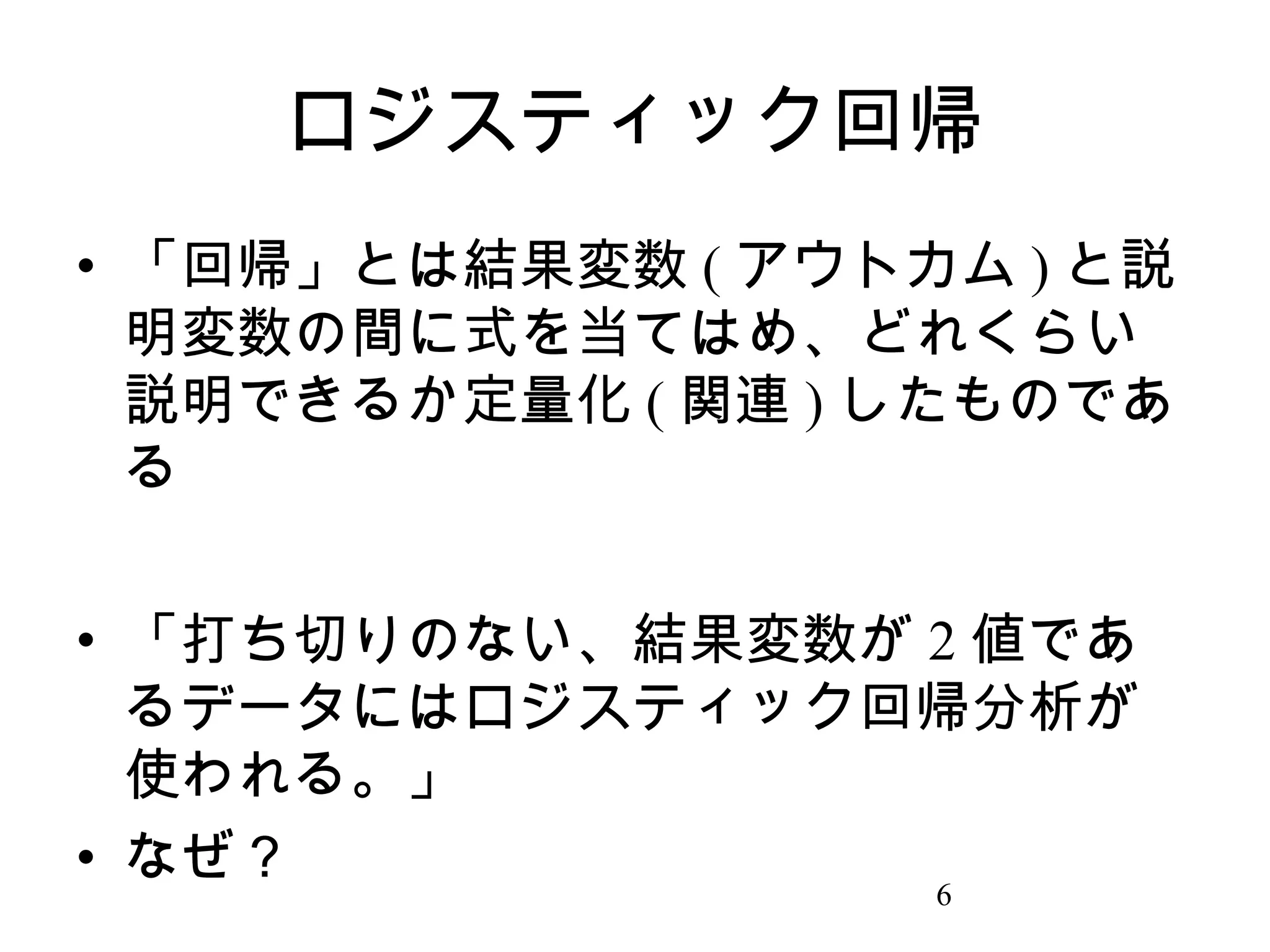 ロジスティック回帰
• 「回帰」とは結果変数 ( アウトカム ) と説
明変数の間に式を当てはめ、どれくらい
説明できるか定量化 ( 関連 ) したものであ
る
• 「打ち切りのない、結果変数が 2 値であ
るデータにはロジスティック回帰分析が
使われる。」
• なぜ？
6

 