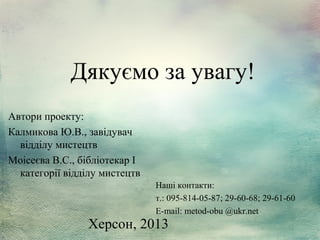 Дякуємо за увагу!
Автори проекту:
Калмикова Ю.В., завідувач
відділу мистецтв
Моісеєва В.С., бібліотекар І
категорії відділу мистецтв
Наші контакти:
т.: 095-814-05-87; 29-60-68; 29-61-60
E-mail: metod-obu @ukr.net

Херсон, 2013

 