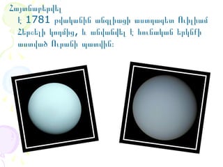 Հայտնաբերվել 
է 1781 թվականին անգլիացի աստղագետ Ուիլիամ 
Հերշելի կողմից, և անվանվել է հունական երկնքի 
աստված Ուրանի պատվին։

 