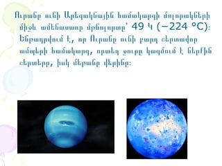  Ուրանը ունի Արեգակնային համակարգի մոլորակների  
միջև ամենասառը մթնոլորտը՝ 49 Կ (−224 °C)։ 
Ենթադրվում է, որ Ուրանը ունի բարդ շերտավոր 
ամպերի համակարգ, որտեղ ջուրը կազմում է ներքին  
շերտերը, իսկ մեթանը վերինը։

 