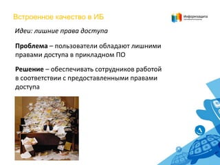 Встроенное качество в ИБ
Идеи: лишние права доступа
Проблема – пользователи обладают лишними
правами доступа в прикладном ПО
Решение – обеспечивать сотрудников работой
в соответствии с предоставленными правами
доступа

 