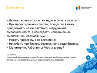 Заключение

– Думая о новых угрозах, не надо забывать о старых;
– При проектировании систем, процессов важно
продумывать не как заставить сотрудников
выполнять что-то, а как сделать неправильное
выполнение невозможным;
– Решать проблему, а не следствие;
– Не забыть про бизнес. Безопасность ради бизнеса.
– Мониторинг. Работает сейчас, а завтра?
См. также:
Идеальный конечный результат (Теория решения изобретательских задач)
Встроенное качество (Концепция бережливого производства)

 