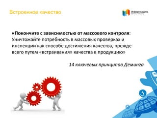 Встроенное качество

«Покончите с зависимостью от массового контроля:
Уничтожайте потребность в массовых проверках и
инспекции как способе достижения качества, прежде
всего путем «встраивания» качества в продукцию»
14 ключевых принципов Деминга

 