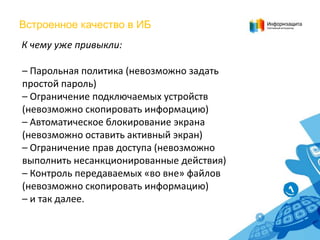 Встроенное качество в ИБ
К чему уже привыкли:
– Парольная политика (невозможно задать
простой пароль)
– Ограничение подключаемых устройств
(невозможно скопировать информацию)
– Автоматическое блокирование экрана
(невозможно оставить активный экран)
– Ограничение прав доступа (невозможно
выполнить несанкционированные действия)
– Контроль передаваемых «во вне» файлов
(невозможно скопировать информацию)
– и так далее.

 