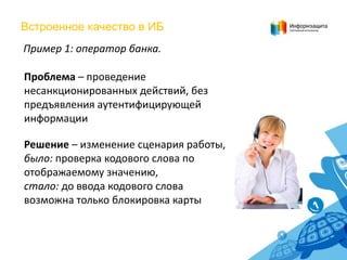 Встроенное качество в ИБ
Пример 1: оператор банка.
Проблема – проведение
несанкционированных действий, без
предъявления аутентифицирующей
информации
Решение – изменение сценария работы,
было: проверка кодового слова по
отображаемому значению,
стало: до ввода кодового слова
возможна только блокировка карты

 