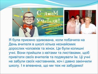 Я була приємно здивована, коли побачила на
День вчителя в школі кілька незнайомих
дорослих чоловіків та жінок. Це були колишні
учні. Вони прийшли з квітами та листівками, щоб
привітати своїх вчителів та подякувати їм. Ці учні
не забули своїх наставників, хоч і давно закінчили
школу. І я впевнена, що ми теж не забудемо!

 