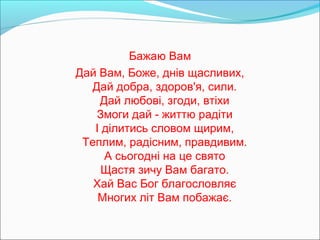 Бажаю Вам
Дай Вам, Боже, днів щасливих,
Дай добра, здоров'я, сили.
Дай любові, згоди, втіхи
Змоги дай - життю радіти
І ділитись словом щирим,
Теплим, радісним, правдивим.
А сьогодні на це свято
Щастя зичу Вам багато.
Хай Вас Бог благословляє
Многих літ Вам побажає.

 