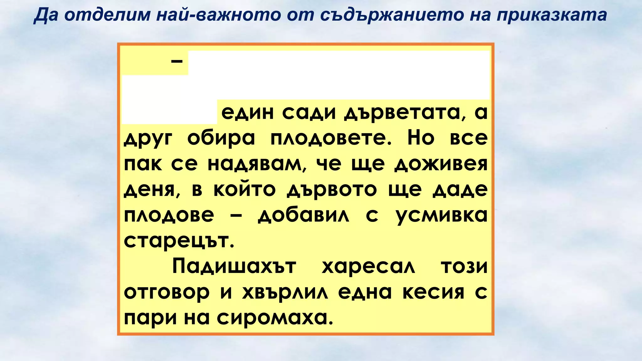 Да отделим най-важното от съдържанието на приказката

– О, всемогъщи повелителю!
Та нали този свят е подреден
така, че един сади дърветата, а
друг обира плодовете. Но все
пак се надявам, че ще доживея
деня, в който дървото ще даде
плодове – добавил с усмивка
старецът.
Падишахът харесал този
отговор и хвърлил една кесия с
пари на сиромаха.

 