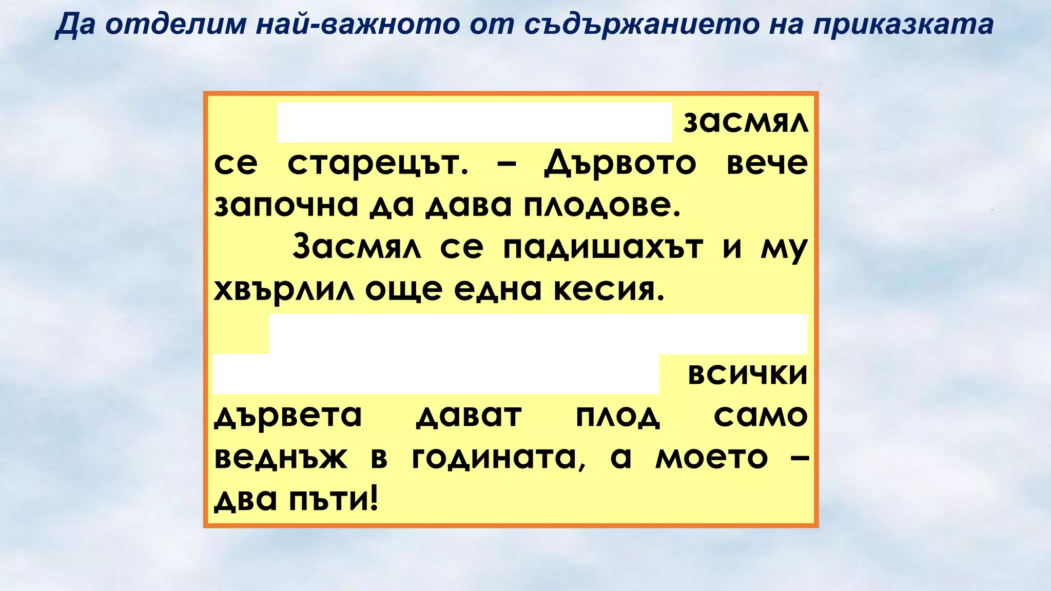 Да отделим най-важното от съдържанието на приказката

– Ето виждаш ли! – засмял
се старецът. – Дървото вече
започна да дава плодове.
Засмял се падишахът и му
хвърлил още една кесия.
– О, велики падишахо!
Обърни внимание, че всички
дървета дават
плод
само
веднъж в годината, а моето –
два пъти!

 