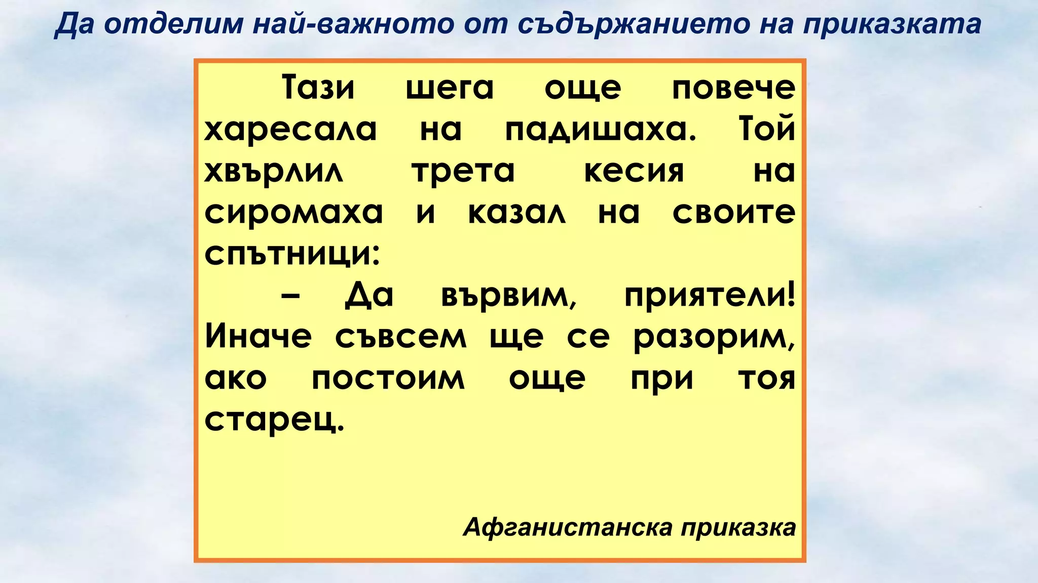 Да отделим най-важното от съдържанието на приказката

Тази шега още повече
харесала на падишаха. Той
хвърлил
трета
кесия
на
сиромаха и казал на своите
спътници:
– Да вървим, приятели!
Иначе съвсем ще се разорим,
ако постоим още при тоя
старец.
Афганистанска приказка

 