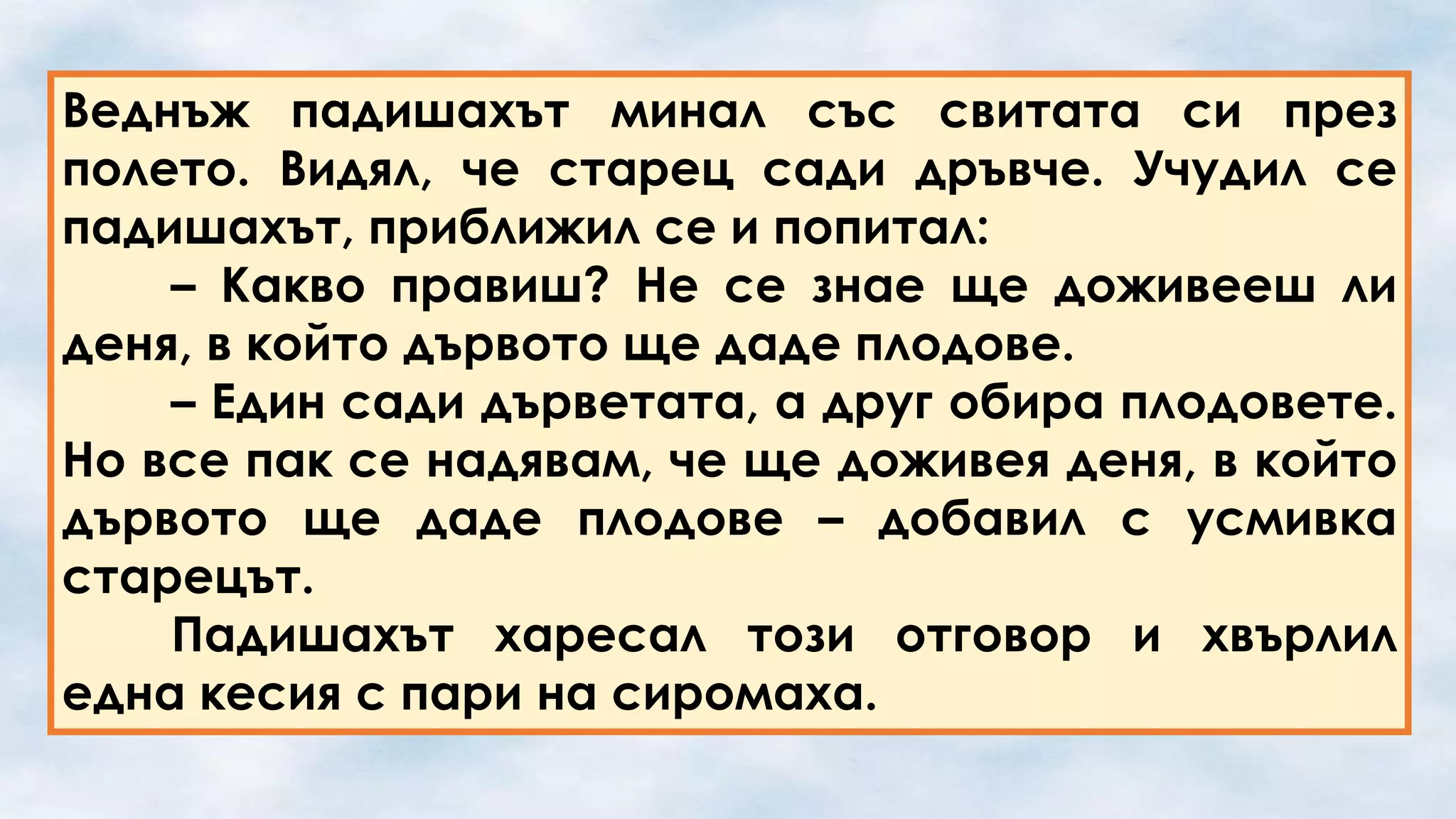Веднъж падишахът минал със свитата си през
полето. Видял, че старец сади дръвче. Учудил се
падишахът, приближил се и попитал:
– Какво правиш? Не се знае ще доживееш ли
деня, в който дървото ще даде плодове.
– Един сади дърветата, а друг обира плодовете.
Но все пак се надявам, че ще доживея деня, в който
дървото ще даде плодове – добавил с усмивка
старецът.
Падишахът харесал този отговор и хвърлил
една кесия с пари на сиромаха.

 