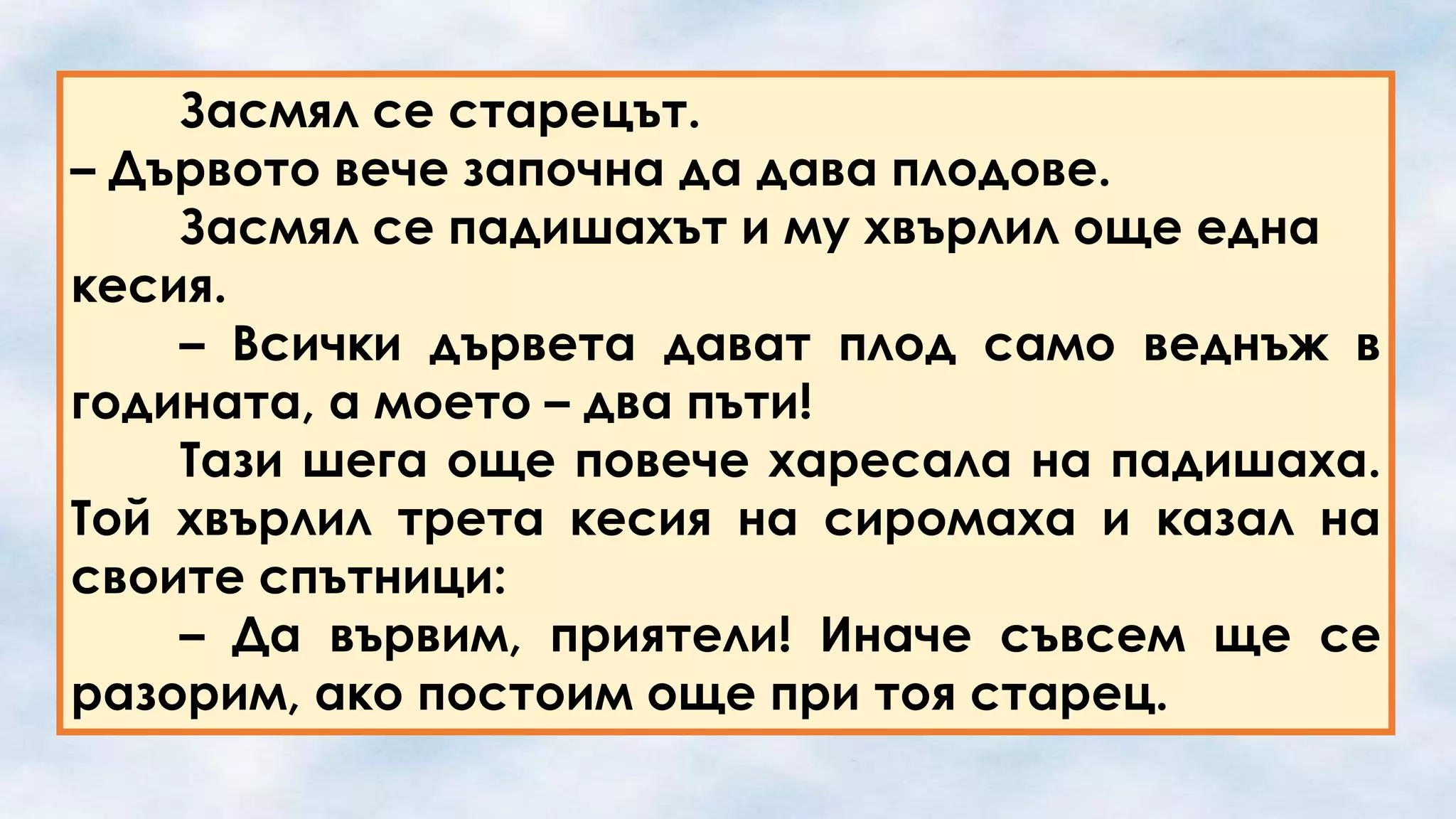 Засмял се старецът.
– Дървото вече започна да дава плодове.
Засмял се падишахът и му хвърлил още една
кесия.
– Всички дървета дават плод само веднъж в
годината, а моето – два пъти!
Тази шега още повече харесала на падишаха.
Той хвърлил трета кесия на сиромаха и казал на
своите спътници:
– Да вървим, приятели! Иначе съвсем ще се
разорим, ако постоим още при тоя старец.

 