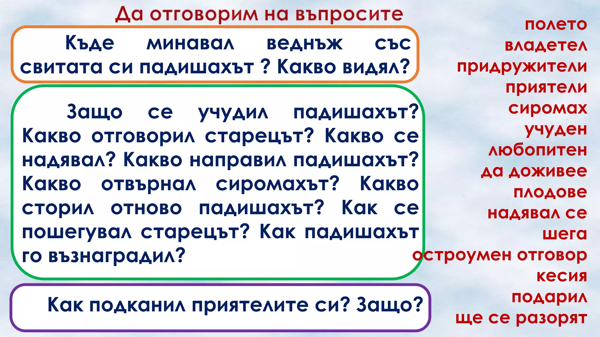 полето
Къде
минавал
веднъж
със
владетел
придружители
свитата си падишахът ? Какво видял?
приятели
сиромах
Защо се учудил падишахът?
учуден
Какво отговорил старецът? Какво се
любопитен
надявал? Какво направил падишахът?
да доживее
Какво отвърнал сиромахът? Какво
плодове
сторил отново падишахът? Как се
надявал се
пошегувал старецът? Как падишахът
шега
остроумен отговор
го възнаградил?
кесия
подарил
Как подканил приятелите си? Защо?
ще се разорят

 