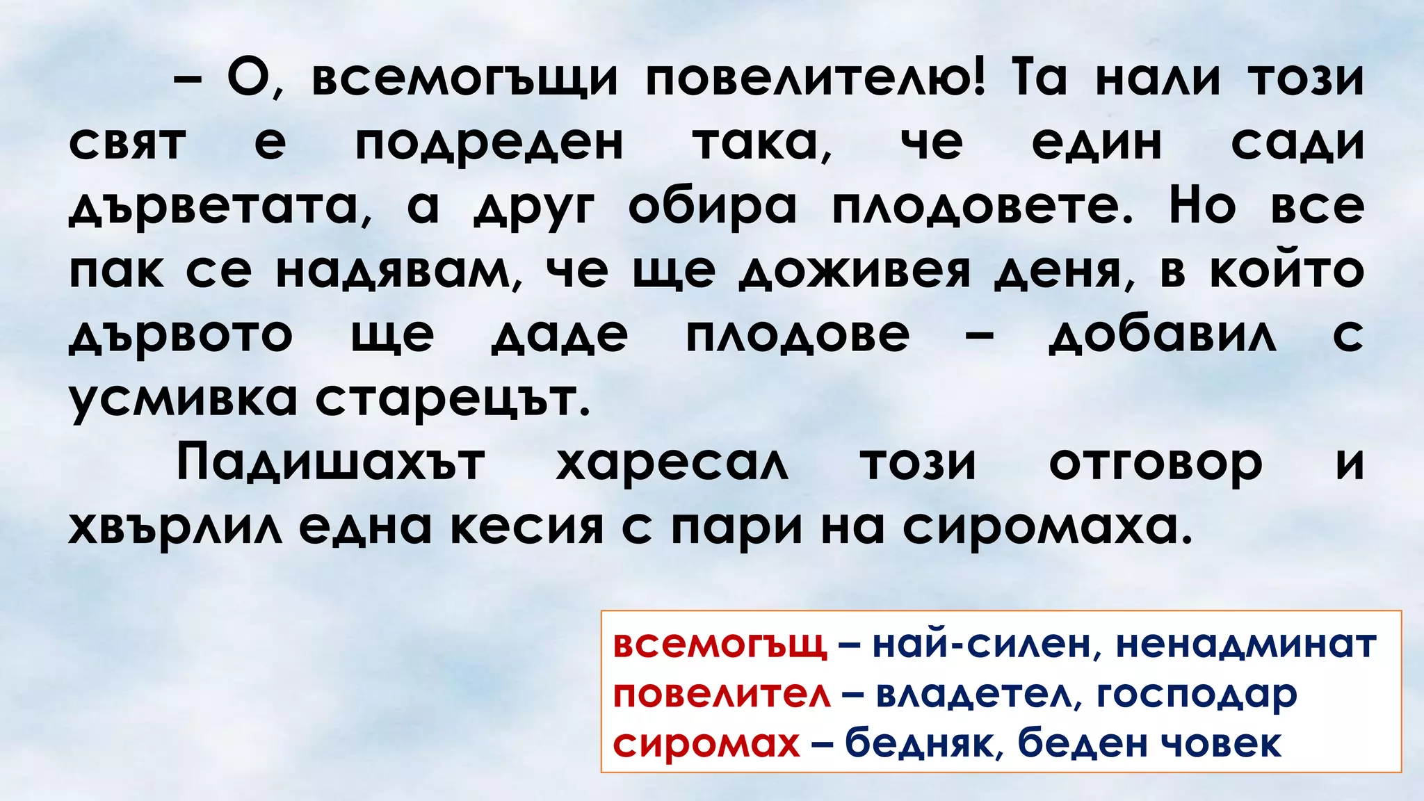 – О, всемогъщи повелителю! Та нали този
свят е подреден така, че един сади
дърветата, а друг обира плодовете. Но все
пак се надявам, че ще доживея деня, в който
дървото ще даде плодове – добавил с
усмивка старецът.
Падишахът харесал този отговор и
хвърлил една кесия с пари на сиромаха.
всемогъщ – най-силен, ненадминат
повелител – владетел, господар
сиромах – бедняк, беден човек

 