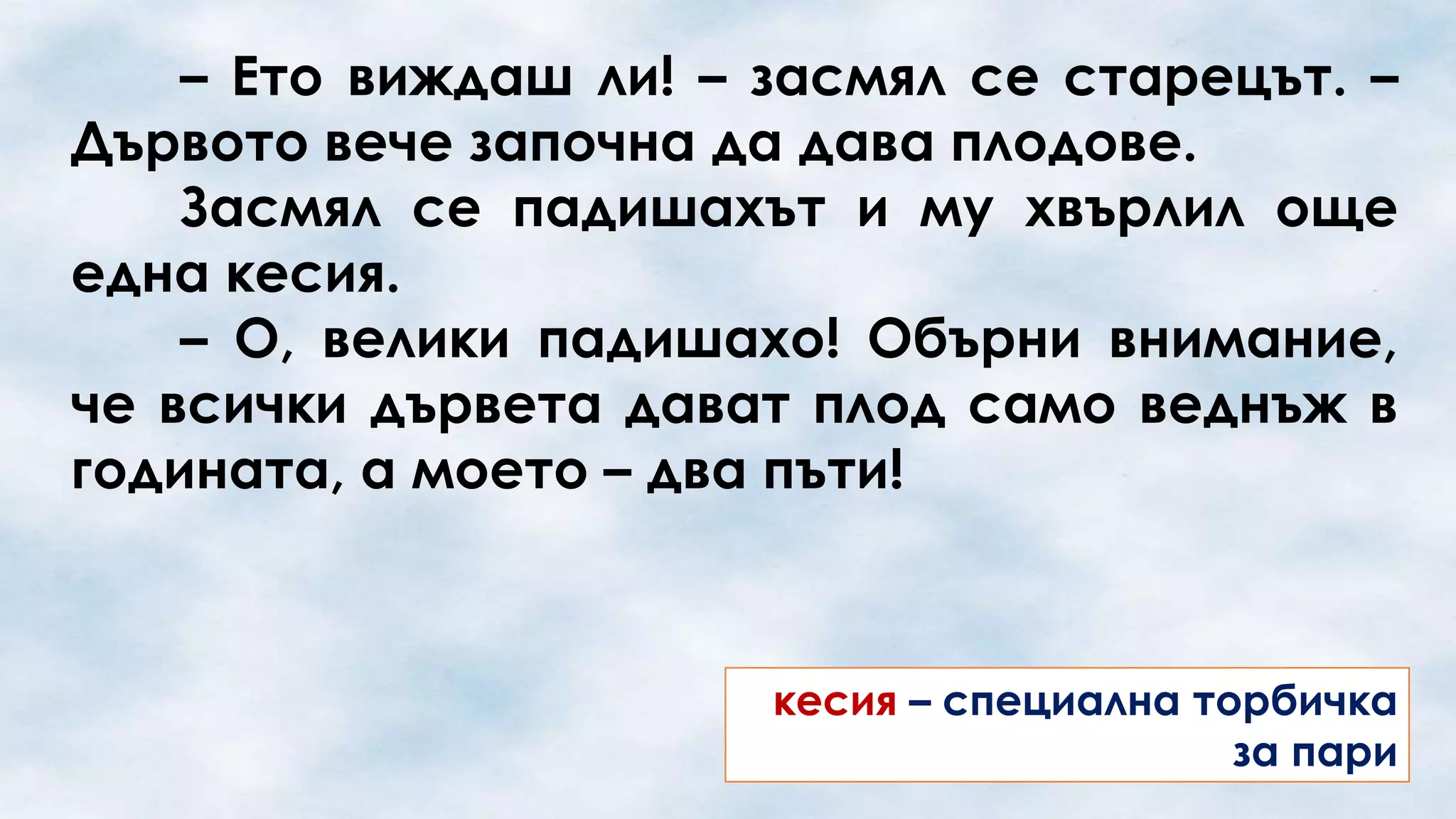 – Ето виждаш ли! – засмял се старецът. –
Дървото вече започна да дава плодове.
Засмял се падишахът и му хвърлил още
една кесия.
– О, велики падишахо! Обърни внимание,
че всички дървета дават плод само веднъж в
годината, а моето – два пъти!

кесия – специална торбичка
за пари

 